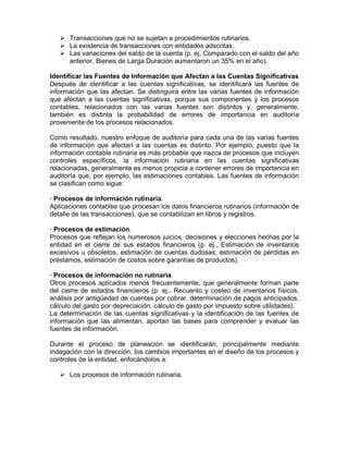 Transacciones que no se sujetan a procedimientos rutinarios.
      La existencia de transacciones con entidades adscritas.
      Las variaciones del saldo de la cuenta (p. ej, Comparado con el saldo del año
      anterior, Bienes de Larga Duración aumentaron un 35% en el año).

Identificar las Fuentes de Información que Afectan a las Cuentas Significativas
Después de identificar a las cuentas significativas, se identificará las fuentes de
información que las afectan. Se distinguirá entre las varias fuentes de información
que afectan a las cuentas significativas, porque sus componentes y los procesos
contables, relacionados con las varias fuentes son distintos y, generalmente,
también es distinta la probabilidad de errores de importancia en auditoría
proveniente de los procesos relacionados.

Como resultado, nuestro enfoque de auditoría para cada una de las varias fuentes
de información que afectan a las cuentas es distinto. Por ejemplo, puesto que la
información contable rutinaria es más probable que nazca de procesos que incluyen
controles específicos, la información rutinaria en las cuentas significativas
relacionadas, generalmente es menos propicia a contener errores de importancia en
auditoría que, por ejemplo, las estimaciones contables. Las fuentes de información
se clasifican como sigue:

· Procesos de información rutinaria.
Aplicaciones contables que procesan los datos financieros rutinarios (información de
detalle de las transacciones), que se contabilizan en libros y registros.

· Procesos de estimación.
Procesos que reflejan los numerosos juicios, decisiones y elecciones hechas por la
entidad en el cierre de sus estados financieros (p. ej., Estimación de inventarios
excesivos u obsoletos, estimación de cuentas dudosas, estimación de pérdidas en
préstamos, estimación de costos sobre garantías de productos).

· Procesos de información no rutinaria.
Otros procesos aplicados menos frecuentemente, que generalmente forman parte
del cierre de estados financieros (p. ej., Recuento y costeo de inventarios físicos,
análisis por antigüedad de cuentas por cobrar, determinación de pagos anticipados,
cálculo del gasto por depreciación, cálculo de gasto por impuesto sobre utilidades).
La determinación de las cuentas significativas y la identificación de las fuentes de
información que las alimentan, aportan las bases para comprender y evaluar las
fuentes de información.

Durante el proceso de planeación se identificarán, principalmente mediante
indagación con la dirección, los cambios importantes en el diseño de los procesos y
controles de la entidad, enfocándolos a:

      Los procesos de información rutinaria.
 