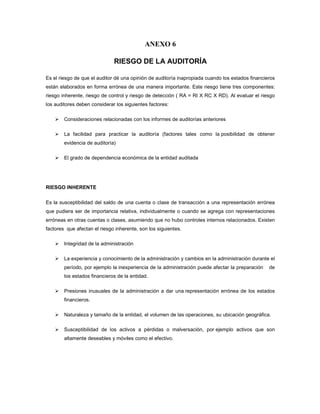 ANEXO 6

                              RIESGO DE LA AUDITORÍA

Es el riesgo de que el auditor dé una opinión de auditoría inapropiada cuando los estados financieros
están elaborados en forma errónea de una manera importante. Este riesgo tiene tres componentes:
riesgo inherente, riesgo de control y riesgo de detección ( RA = RI X RC X RD). Al evaluar el riesgo
los auditores deben considerar los siguientes factores:

        Consideraciones relacionadas con los informes de auditorías anteriores

        La facilidad para practicar la auditoría (factores tales como la posibilidad de obtener
        evidencia de auditoría)

        El grado de dependencia económica de la entidad auditada




RIESGO INHERENTE

Es la susceptibilidad del saldo de una cuenta o clase de transacción a una representación errónea
que pudiera ser de importancia relativa, individualmente o cuando se agrega con representaciones
erróneas en otras cuentas o clases, asumiendo que no hubo controles internos relacionados. Existen
factores que afectan el riesgo inherente, son los siguientes.

        Integridad de la administración

        La experiencia y conocimiento de la administración y cambios en la administración durante el
        período, por ejemplo la inexperiencia de la administración puede afectar la preparación   de
        los estados financieros de la entidad.

        Presiones inusuales de la administración a dar una representación errónea de los estados
        financieros.

        Naturaleza y tamaño de la entidad, el volumen de las operaciones, su ubicación geográfica.

        Susceptibilidad de los activos a pérdidas o malversación, por ejemplo activos que son
        altamente deseables y móviles como el efectivo.
 