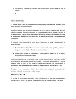 Transacciones inusuales de la entidad, por ejemplo ajustes que se realizan al final del
        período.

        Etc.




RIESGO DE CONTROL

Es el riesgo de que cuando ocurran errores no sean detectados ni corregidos por el sistema de control
interno implantado por la administración.

Después de obtener una comprensión del sistema de control interno, el auditor debe hacer una
evaluación preliminar del riesgo de control por cada aseveración de los estados financieros de
importancia relativa. El auditor ordinariamente evalúa el riesgo de control como alto para algunas o todas
las aseveraciones de los estados financieros cuando los sistemas de contabilidad y de control interno no
son efectivos.

La evaluación preliminar del riesgo de control para una aseveración del estado financiero debería ser
alto a menos que:

        Pueda identificar controles internos relevantes a la aseveración que sea posible que detecten y
        corrijan una representación errónea de importancia relativa; y

        Planea realizar pruebas de cumplimiento o control para una aseveración de los estados
        financieros para sustentar la evaluación.

El auditor deberá documentar en papeles de trabajo el riesgo de control, cuando este ha sido evaluado
como menos que alto (es decir riesgo de control bajo), y la base para sus conclusiones. Por tanto,
cuando el riesgo de control es bajo, requieren pruebas de cumplimiento más extensas sobre los
controles para verificar la eficiencia de los mismos, que una evaluación de riesgo moderado o alto.

El riesgo inherente y riesgo de control están altamente interrelacionadas, por lo que el auditor debe
hacer una evaluación combinada para ambos riesgos.

RIESGO DE DETECCIÓN

Es el riesgo de que el auditor no descubra errores importantes que no hayan sido detectados por el
sistema de control interno. Este riesgo es inversamente proporcional al riesgo inherente y de control.
 