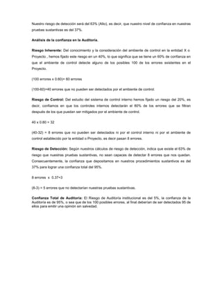 Nuestro riesgo de detección será del 63% (Alto), es decir, que nuestro nivel de confianza en nuestras
pruebas sustantivas es del 37%.

Análisis de la confianza en la Auditoría.

Riesgo Inherente: Del conocimiento y la consideración del ambiente de control en la entidad X o
Proyecto , hemos fijado este riesgo en un 40%, lo que significa que se tiene un 60% de confianza en
que el ambiente de control detecte alguno de los posibles 100 de los errores existentes en el
Proyecto.

(100 errores x 0.60)= 60 errores

(100-60)=40 errores que no pueden ser detectados por el ambiente de control.

Riesgo de Control: Del estudio del sistema de control interno hemos fijado un riesgo del 20%, es
decir, confiamos en que los controles internos detectarán el 80% de los errores que se filtran
después de los que puedan ser mitigados por el ambiente de control.

40 x 0.80 = 32

(40-32) = 8 errores que no pueden ser detectados ni por el control interno ni por el ambiente de
control establecido por la entidad o Proyecto, es decir pasan 8 errores.

Riesgo de Detección: Según nuestros cálculos de riesgo de detección, indica que existe el 63% de
riesgo que nuestras pruebas sustantivas, no sean capaces de detectar 8 errores que nos quedan.
Consecuentemente, la confianza que depositamos en nuestros procedimientos sustantivos es del
37% para lograr una confianza total del 95%.

8 errores x 0.37=3

(8-3) = 5 errores que no detectarían nuestras pruebas sustantivas.

Confianza Total de Auditoría: El Riesgo de Auditoría institucional es del 5%, la confianza de la
Auditoría es de 95%, o sea que de los 100 posibles errores, al final deberían de ser detectados 95 de
ellos para emitir una opinión sin salvedad.
 