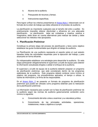 b.        Alcance de la auditoría.

         c.        Presupuesto de recursos y tiempo.

         d.        Instrucciones específicas.

Para lograr unificar los criterios presentamos el Anexo Núm.1 relacionado con el
formato de la orden de trabajo que debe utilizarse en el proceso de auditoría.

La planificación es importante cualquiera sea el tamaño del ente a auditar. Es
prácticamente imposible obtener efectividad y eficiencia sin una adecuada
planificación. La planificación debe ser cuidadosa y creativa, positiva e
imaginativa, debe tener en cuenta alternativas para realizar las tareas y debe
seleccionar los métodos más apropiados.

1. Planificación Preliminar
Constituye la primera etapa del proceso de planificación y tiene como objetivo
establecer las guías fundamentales que dirigirán el trabajo de auditoría.

La Planificación de una auditoría representa el soporte sobre el cual estarán
basadas todas las actividades requeridas para la ejecución del trabajo y para
alcanzarlo en forma eficiente.

Es indispensable establecer una estrategia para desarrollar la auditoría. En esta
etapa participarán obligatoriamente el supervisor y el jefe de equipo para obtener
la información actualizada dirigida a validar el enfoque de la auditoría.

El supervisor y el jefe de equipo de la auditoría deberán preparar un programa
de planificación preliminar, que está considerado dentro de los programas
estándares de la auditoría. Este programa deberá contener como mínimo el
objetivo del programa, los procedimientos aplicados, el tiempo a utilizar, la
fuente de información y la firma de los responsables.

En el Anexo Núm. 2 se presenta un formato de programa de planificación
preliminar que puede ser utilizado como programa estándar para la realización
de la planificación preliminar.

La información necesaria para cumplir con la fase de planificación preliminar de
la auditoría según las normas de auditoría gubernamental contendrá como
mínimo lo siguiente:

         a.        Conocimiento del ente o área a examinar y su naturaleza jurídica.

         b.        Conocimiento de las principales actividades,            operaciones,
                   instalaciones, metas u objetivos a cumplir.



GUÍA DE PLANIFICACIÓN DE LA AUDITORÍA GUBERNAMENTAL                                    4
 