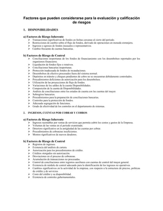Factores que pueden considerarse para la evaluación y calificación
                          de riesgos
1. DISPONIBILIDADES

a) Factores de Riesgo Inherente
       Transacciones significativas de fondos en fechas cercanas al cierre del período.
       Restricciones de cambio sobre el flujo de fondos, derivado de operaciones en moneda extranjera.
       Ingresos o egresos de fondos inusuales o representativos.
       Cambio frecuente de cuentas bancarias.

b) Factores de Riesgo de Control
       Conciliaciones inoportunas de los fondos de financiamiento con los desembolsos reportados por los
       organismos financieros.
       Liquidación de fondos fijos o rotativos.
       Conciliaciones bancarias inoportunas.
       Protección inadecuada de fondos de recaudaciones.
       Desembolsos de efectivo procesados fuera del sistema normal.
       Depósitos en tránsito y cheques pendientes de cobro no se encuentran debidamente controlados.
       Procedimientos deficientes de autorización para los desembolsos.
       Utilización de las proyecciones de flujo de fondos.
       Variaciones de los saldos de la cuenta Disponibilidades.
       Composición de la cuenta de Disponibilidades.
       Análisis de conciliaciones entre los estados de cuenta con las cuentas del mayor.
       Sobregiros bancarios.
       Procedimientos para la preparación de conciliaciones bancarias.
       Controles para la protección de fondos.
       Adecuada segregación de funciones.
       Grado de efectividad de los controles en el departamento de sistemas.

2.   INGRESOS, CUENTAS POR COBRAR Y COBROS

a) Factores de Riesgo Inherente
       Ingresos razonables por ventas de servicios que permita cubrir los costos y gastos de la Empresa.
       Volumen de las ventas en el período examinado.
       Deterioro significativo en la antigüedad de las cuentas por cobrar.
       Procedimientos de cobranzas insuficientes.
       Montos significativos de nuevos deudores.

b) Factores de Riesgo de Control
       Registros de ingresos.
       Existencia del análisis de cartera.
       Autorización para los procedimientos de crédito.
       Créditos otorgados sin autorización.
       Desviaciones en el proceso de cobranzas.
       Acumulación de transacciones no procesadas.
       Control de conciliaciones entre registros auxiliares con cuentas de control del mayor general.
       Existencia de módulo de control adecuado para la identificación de los ingresos no operativos.
       Cambios significativos en la actividad de la empresa, con respecto a la estructura de precios, políticas
       de crédito y de servicios.
       Costo del crédito y su disponibilidad.
       Existencia de controles gubernamentales.
 
