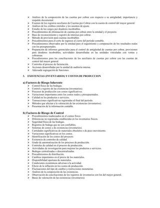 Análisis de la composición de las cuentas por cobrar con respecto a su antigüedad, importancia y
       respaldo documental.
       Examen de los registros auxiliares de Cuentas por Cobrar con la cuenta de control del mayor general.
       Análisis de los créditos emitidos y los asientos de ajuste.
       Estudio de los cargos por deudores incobrables.
       Procedimientos de eliminación de cuentas por cobrar entre la entidad y el proyecto.
       Base de reconocimiento y registro de intereses por cobrar.
       Método de provisión para cuentas incobrables.
       Procedimientos para el corte de ingresos al cierre del período contable.
       Procedimientos observados por la entidad para el seguimiento y comparación de los resultados reales
       con los presupuestados.
       Preparación de informes gerenciales para el control de antigüedad de cuentas por cobrar, provisiones
       para deudores incobrables, actividades desarrolladas en las unidades vinculadas con ventas y
       cobranzas.
       Procedimientos para las conciliaciones de los auxiliares de cuentas por cobrar con las cuentas de
       control del mayor general.
       Controles al proceso de facturación.
       Acciones desarrolladas por la unidad de auditoría interna.
       Adecuada segregación de funciones.

3.   EXISTENCIAS (INVENTARIOS) Y COSTOS DE PRODUCCION

a) Factores de Riesgo Inherente
       Control físico de las bodegas.
       Control y registro de las existencias (inventarios).
       Procesos de producción con costos significativos.
       Variaciones importantes entre los costos reales y presupuestados.
       Calidad en los productos o servicios.
       Transacciones significativas registradas al final del período.
       Métodos que afectan a la valoración de las existencias (inventarios).
       Presentación de la información contable.

b) Factores de Riesgo de Control
       Procedimientos inadecuados en el conteo físico.
       Diferencias no registradas establecidas en los inventarios físicos.
       Seguridad física de las bodegas.
       Registros de bodega que no son confiables.
       Sistemas de costos y de existencias (inventarios).
       Cantidades significativas de materiales obsoletos o de poco movimiento.
       Variaciones significativas en los costos.
       Identificación de los costos del proyecto.
       Existencia de controles de calidad.
       Grado de automatización de los procesos de producción.
       Controles de calidad en el proceso de producción.
       Actividades de investigación para mejorar los productos o servicios.
       Bodegas centralizadas o descentralizadas.
       Procedimientos de distribución.
       Cambios importantes en el precio de los materiales.
       Disponibilidad oportuna de materiales.
       Condiciones económicas adversas a la actividad.
       Efecto de la inflación en los costos de producción.
       Fluctuaciones del tipo de cambio y restricciones monetarias.
       Análisis de la composición de las existencias.
       Observación de conciliaciones de los registros de inventarios con los del mayor general.
       Bases de valoración de las existencias (inventarios).
 