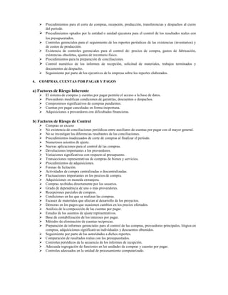 Procedimientos para el corte de compras, recepción, producción, transferencias y despachos al cierre
       del período.
       Procedimientos optados por la entidad o unidad ejecutora para el control de los resultados reales con
       los presupuestados.
       Controles gerenciales para el seguimiento de los reportes periódicos de las existencias (inventarios) y
       de costos de producción.
       Existencia de controles gerenciales para el control de: precios de compra, gastos de fabricación,
       existencias obsoletas, ajustes de inventario físico.
       Procedimientos para la preparación de conciliaciones.
       Control numérico de los informes de recepción, solicitud de materiales, trabajos terminados y
       documentos de despacho.
       Seguimiento por parte de los ejecutivos de la empresa sobre los reportes elaborados.

4.   COMPRAS, CUENTAS POR PAGAR Y PAGOS

a) Factores de Riesgo Inherente
       El sistema de compras y cuentas por pagar permite el acceso a la base de datos.
       Proveedores modifican condiciones de garantías, descuentos o despachos.
       Compromisos significativos de compras pendientes.
       Cuentas por pagar canceladas en forma inoportuna.
       Adquisiciones a proveedores con dificultades financieras.

b) Factores de Riesgo de Control
       Compras en exceso
       No existencia de conciliaciones periódicas entre auxiliares de cuentas por pagar con el mayor general.
       No se investigan las diferencias resultantes de las conciliaciones.
       Procedimientos inadecuados de corte de compras al finalizar el período.
       Numerosos asientos de ajuste.
       Nuevas aplicaciones para el control de las compras.
       Devoluciones importantes a los proveedores.
       Variaciones significativas con respecto al presupuesto.
       Transacciones representativas de compras de bienes y servicios.
       Procedimientos de adquisiciones.
       Formas de licitación.
       Actividades de compra centralizadas o descentralizadas.
       Fluctuaciones importantes en los precios de compra.
       Adquisiciones en moneda extranjera.
       Compras recibidas directamente por los usuarios.
       Grado de dependencia de uno o más proveedores.
       Recepciones parciales de compras.
       Condiciones en las que se realizan las compras.
       Escasez de materiales que afectan al desarrollo de los proyectos.
       Demoras en los pagos que ocasionen cambios en los precios ofertados.
       Análisis de la composición de las cuentas por pagar.
       Estudio de los asientos de ajuste representativos.
       Base de contabilización de los intereses por pagar.
       Métodos de eliminación de cuentas recíprocas.
       Preparación de informes gerenciales para el control de las compras, proveedores principales, litigios en
       compras, adquisiciones significativas individuales y descuentos obtenidos.
       Seguimiento por parte de las autoridades a dichos reportes.
       Comparación de resultados reales con los presupuestados.
       Controles periódicos de la secuencia de los informes de recepción.
       Adecuada segregación de funciones en las unidades de compras y cuentas por pagar.
       Controles adecuados en la unidad de procesamiento computarizado.
 