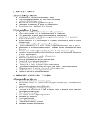 5.   PASIVOS Y PATRIMONIO

a) Factores de Riesgo Inherente
       Incumplimiento de compromisos asumidos por la Empresa.
       Generación insuficiente de fondos para cubrir el servicio de la deuda.
       Inadecuada relación deuda/patrimonio.
       Altos índices de endeudamiento y problemas de liquidez.
       Posibilidad de incumplimiento del pago de los créditos recibidos.
       Restricciones respecto a la utilización de los préstamos.

b) Factores de Riesgo de Control
       Pagos de cuotas periódicas no relacionadas con las tablas de amortización.
       Pago de comisiones sobre saldos de financiamiento externo no desembolsado.
       Tipos de cambio que no estén de acuerdo a las regulaciones de Junta Monetaria.
       Incumplimiento de requisitos solicitados por los organismos internacionales para los desembolsos.
       Suspensión de desembolsos existentes.
       Registros inadecuados en los que se consignan los recursos del financiamiento de acuerdo al grado de
       detalle convenido.
       No existen análisis confiables sobre vencimientos de los préstamos.
       Conciliaciones inadecuadas de los pasivos a favor de los organismos financieros al cierre del ejercicio.
       Requerimientos de otras instituciones con respecto a préstamos, intereses, comisiones y otros gastos
       financieros.
       Naturaleza de los contratos de préstamo a largo plazo, tasas de interés y condiciones de pago.
       Importancia de las cláusulas restrictivas en los contratos de préstamo, que puedan limitar la posibilidad
       de adquirir nuevos préstamos.
       Naturaleza de los cambios en los acuerdos de financiamiento.
       Análisis de los préstamos en su conjunto.
       Método de determinación de la provisión anual de la deuda.
       Exposición de los vencimientos de los préstamos.
       Incumplimiento de las cláusulas contractuales.
       Conciliación de los listados de préstamos con las cuentas de mayor.
       Controles para el procesamiento de datos relacionados con el registro y control de los préstamo s.
       Adecuada segregación de funciones en las áreas de préstamos y patrimonio.
       Cálculos adecuados en las reservas para revalorización.
       Presentación adecuada de la reexpresión monetaria.

6.   PREPARACION DE LOS ESTADOS FINANCIEROS

a) Factores de Riesgo Inherente
       Presentación de la información financiera inoportuna.
       Procedimientos manuales para acumular información, preparar asientos de ajuste y elaborar los estados
       financieros.
       Numerosos asientos de ajuste al cierre del ejercicio.
       Asientos de ajuste del período anterior no registrados.
       Dificultades en la utilización de los tipos de cambio, cuando se presentan estados financieros
       convertidos en moneda extranjera.
       Estados financieros incompletos.
       No se presentan en forma comparativa y acumulada.
       Información muy condensada.
       Terminología inadecuada.
       Estados financieros sin notas.
       Falta de políticas contables y financieras.
       Información incompleta de contingencias.
 