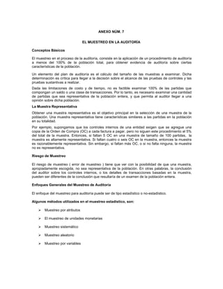 ANEXO NÚM. 7

                                 EL MUESTREO EN LA AUDITORÍA

Conceptos Básicos

El muestreo en el proceso de la auditoría, consiste en la aplicación de un procedimiento de auditoría
a menos del 100% de la población total, para obtener evidencia de auditoría sobre ciertas
características de la población.

Un elemento del plan de auditoría es el cálculo del tamaño de las muestras a examinar. Dicha
determinación es crítica para llegar a la decisión sobre el alcance de las pruebas de controles y las
pruebas sustantivas a realizar.
Dada las limitaciones de costo y de tiempo, no es factible examinar 100% de las partidas que
compongan un saldo o una clase de transacciones. Por lo tanto, es necesario examinar una cantidad
de partidas que sea representativa de la población entera, y que permita al auditor llegar a una
opinión sobre dicha población.
La Muestra Representativa
Obtener una muestra representativa es el objetivo principal en la selección de una muestra de la
población. Una muestra representativa tiene características similares a las partidas en la población
en su totalidad.
Por ejemplo, supongamos que los controles internos de una entidad exigen que se agregue una
copia de la Orden de Compra (OC) a cada factura a pagar, pero no siguen este procedimiento el 5%
del total de la muestra. Entonces, si faltan 5 OC en una muestra de tamaño de 100 partidas, la
muestra es altamente representativa. Si faltan cuatro o seis OC en la muestra, entonces la muestra
es razonablemente representativa. Sin embargo, si faltan más OC, o si no falta ninguna, la muestra
no es representativa.

Riesgo de Muestreo

El riesgo de muestreo ( error de muestreo ) tiene que ver con la posibilidad de que una muestra,
apropiadamente escogida, no sea representativa de la población. En otras palabras, la conclusión
del auditor sobre los controles internos, o los detalles de transacciones basadas en la muestra,
pueden ser diferentes de la conclusión que resultaría de un examen de la población entera.

Enfoques Generales del Muestreo de Auditoría

El enfoque del muestreo para auditoría puede ser de tipo estadístico o no-estadístico.

Algunos métodos utilizados en el muestreo estadístico, son:

        Muestreo por atributos

        El muestreo de unidades monetarias

        Muestreo sistemático

        Muestreo aleatorio

        Muestreo por variables
 