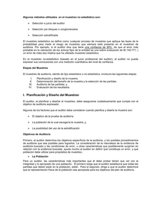 Algunos métodos utilizados en el muestreo no estadístico son:

            Selección a juicio del auditor

            Selección por bloques o conglomerados

            Selección estratificada

El muestreo estadístico se define como cualquier proceso de muestreo que aplique las leyes de la
probabilidad para medir el riesgo de muestreo que siempre está presente en el muestreo de
auditoria. Por ejemplo, si el auditor dice que tiene una confianza de 95% de que el error más
probable en la valoración de los activos fijos de la entidad es una sobre evaluación de B/.140,771, (
un error de más) eso implica que ha utilizado muestreo estadístico.

En el muestreo no-estadístico (basado en el juicio profesional del auditor), el auditor no puede
expresar sus conclusiones con una medición cuantitativa del nivel de confianza.

Etapas del Muestreo

El muestreo de auditoría, siendo de tipo estadístico o no estadístico, involucra las siguientes etapas:
       I.       Planificación y diseño de la muestra.
      II.       Determinación del tamaño de la muestra y la selección de las partidas.
     III.       Auditoría de las partidas; y,
     IV.        Evaluación de los resultados.


I. Planificación y Diseño del Muestreo

El auditor, al planificar y diseñar el muestreo, debe asegurarse cuidadosamente que cumpla con el
objetivo de auditoria expresado.

Algunos de los factores que el auditor debe considerar cuando planifica y diseña la muestra son:

            El objetivo de la prueba de auditoría

            La población de la cual escogería la muestra; y,

            La posibilidad del uso de la estratificación.

Objetivos de Auditoría

Primero, el auditor determina los objetivos específicos de la auditoria, y los posibles procedimientos
de auditoria que sea posibles para lograrlos. La consideración de la naturaleza de la evidencia de
auditoria buscado y las condiciones de error, u otras características que posiblemente surgirían en
relación con la evidencia buscada, ayuda mucho al auditor en definir qué constituye un error, y qué
población debe utilizar para propósitos de muestreo.
            La Población
Para un auditor, las características más importantes que él debe probar tienen que ver con la
integridad y lo apropiado de una población. El primero exige que el auditor establezca que todas las
partidas que deben estar en la población, están. Para el segundo, dirige a que el auditor determine
que la representación física de la población sea apropiada para los objetivos del plan de auditoría.
 
