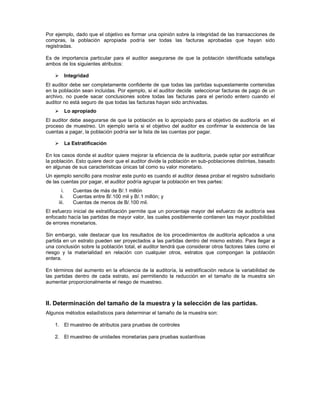 Por ejemplo, dado que el objetivo es formar una opinión sobre la integridad de las transacciones de
compras, la población apropiada podría ser todas las facturas aprobadas que hayan sido
registradas.

Es de importancia particular para el auditor asegurarse de que la población identificada satisfaga
ambos de los siguientes atributos:

            Integridad
El auditor debe ser completamente confidente de que todas las partidas supuestamente contenidas
en la población sean incluidas. Por ejemplo, si el auditor decide seleccionar facturas de pago de un
archivo, no puede sacar conclusiones sobre todas las facturas para el período entero cuando el
auditor no está seguro de que todas las facturas hayan sido archivadas.
            Lo apropiado
El auditor debe asegurarse de que la población es lo apropiado para el objetivo de auditoría en el
proceso de muestreo. Un ejemplo sería si el objetivo del auditor es confirmar la existencia de las
cuentas a pagar, la población podría ser la lista de las cuentas por pagar.

            La Estratificación

En los casos donde el auditor quiere mejorar la eficiencia de la auditoría, puede optar por estratificar
la población. Esto quiere decir que el auditor divide la población en sub-poblaciones distintas, basado
en algunas de sus características únicas tal como su valor monetario.
Un ejemplo sencillo para mostrar este punto es cuando el auditor desea probar el registro subsidiario
de las cuentas por pagar, el auditor podría agrupar la población en tres partes:
       i.      Cuentas de más de B/.1 millón
      ii.      Cuentas entre B/.100 mil y B/.1 millón; y
     iii.      Cuentas de menos de B/.100 mil.
El esfuerzo inicial de estratificación permite que un porcentaje mayor del esfuerzo de auditoría sea
enfocado hacía las partidas de mayor valor, las cuales posiblemente contienen las mayor posibilidad
de errores monetarios.

Sin embargo, vale destacar que los resultados de los procedimientos de auditoría aplicados a una
partida en un estrato pueden ser proyectados a las partidas dentro del mismo estrato. Para llegar a
una conclusión sobre la población total, el auditor tendrá que considerar otros factores tales como el
riesgo y la materialidad en relación con cualquier otros, estratos que compongan la población
entera.

En términos del aumento en la eficiencia de la auditoría, la estratificación reduce la variabilidad de
las partidas dentro de cada estrato, así permitiendo la reducción en el tamaño de la muestra sin
aumentar proporcionalmente el riesgo de muestreo.



II. Determinación del tamaño de la muestra y la selección de las partidas.
Algunos métodos estadísticos para determinar el tamaño de la muestra son:

    1. El muestreo de atributos para pruebas de controles

    2. El muestreo de unidades monetarias para pruebas sustantivas
 