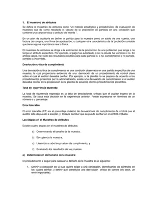 1. El muestreo de atributos
Se define el muestreo de atributos como “un método estadístico y probabilístico de evaluación de
muestras que da como resultado el cálculo de la proporción de partidas en una población que
contiene una característica o atributo de interés “.

En un plan de auditoría se define la partida para la muestra como un saldo de una cuenta, una
factura de compra, una firma de aprobación, o cualquier otra característica de la población contable
que tiene alguna importancia real o física.

El muestreo de atributos se dirige a la estimación de la proporción de una población que tenga o no
tenga un atributo especifico. Por ejemplo, el pago fue autorizado o no; la deuda fue vencida o no. En
ambos casos, hay solo dos resultados posibles para cada partida; sí o no, cumplimiento o no cumple,
correcto o incorrecto.

Desviación crítica de cumplimiento

Una desviación crítica de cumplimiento es una condición observada en una partida específica de una
muestra, la cual proporciona evidencia de una desviación de un procedimiento de control clave
sobre el cual el auditor deseaba confiar. Por ejemplo, si la planilla no se prepara de acuerdo a los
procedimientos prescritos por la administración, existe una desviación de cumplimiento si el auditor
deseaba confiar en la preparación de la planilla de acuerdo con los procedimientos prescritos.

Tasa de ocurrencia esperada

La tasa de ocurrencia esperada es la tasa de desviaciones críticas que el auditor espera de la
muestra. Se basa esta decisión en la experiencia anterior. Puede expresarse en términos de un
número o u porcentaje.

Error tolerable

El error tolerable (ET) es el porcentaje máximo de desviaciones de cumplimiento de control que el
auditor esté dispuesto a aceptar, y, todavía concluir que se puede confiar en el control probado.

Las Etapas en el Muestreo de atributos

Existen cuatro etapas en el muestreo de atributos:

        a) Determinando el tamaño de la muestra;

        b) Escogiendo la muestra;

        c) Llevando a cabo las pruebas de cumplimiento; y

        d) Evaluando los resultados de las pruebas.

a) Determinación del tamaño de la muestra:

El procedimiento a seguir para calcular el tamaño de la muestra es el siguiente:

    1. Definir la población de la cual quiere llegar a una conclusión, identificando los controles en
       los cuales confiar, y definir que constituye una desviación crítica de control (es decir, un
       error importante);
 
