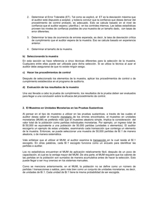 2. Determinar el Error Tolerable (ET). Tal como se explicó, el ET es la desviación máxima que
      el auditor está dispuesto a aceptar, y todavía concluir que la confianza que desea derivar del
      procedimiento de control probado, es adecuado. Esto se calcula basado en el nivel de
      confianza que el auditor espera ( planifica ) en los controles internos. Las tablas estadísticas
      proveen los niveles de confianza posibles de una muestra de un tamaño dado, con tasas de
      error diferentes;

   3. Determinar la tasa de ocurrencia de errores esperada, es decir, la tasa de desviación crítica
      de cumplimiento que el auditor espera de la muestra. Eso se calcula basado en experiencia
      anterior.

   4. Determinar el tamaño de la muestra.

b) Seleccionando la muestra
En esta sección se hace referencia a cinco técnicas diferentes para la selección de la muestra.
Cualquiera entre ellas puede ser utilizada para dicha selección. Si se utiliza la técnica al azar el
auditor debe asegurarse de que no existe ningún sesgo.

c) Hacer los procedimientos de control

Después de seleccionado los elementos de la muestra, aplicar los procedimientos de control o de
cumplimiento establecidos en el programa de auditoría.

d) Evaluación de los resultados de la muestra

Una vez llevada a cabo la prueba de cumplimiento, los resultados de la prueba deben ser evaluados
para llegar a una conclusión sobre la eficacia del procedimiento de control.



2. El Muestreo en Unidades Monetarias en las Pruebas Sustantivas

Al pensar en el tipo de muestreo a utilizar en las pruebas sustantivas, a través de las cuales el
auditor desea saber el impacto monetario de los errores encontrados, el muestreo en unidades
monetarias (MUM) es preferido más que el muestreo aleatorio simple. Implica la consideración del
valor total de la población como partidas individuales monetarias. Por ejemplo, un ingreso total de
B/.50,000 es equivalente a una población de 50.000 partidas (unidades o elementos). El auditor
escogería un ejemplo de estas unidades, examinando cada transacción que contenga un elemento
de la muestra. Entonces, se puede seleccionar una muestra de 50,000 partidas de B/.1 de manera
aleatoria, o de manera sistemática.

Vale enfatizar que al utilizar el MUM, el auditor examina la transacción en la cual reside el B/.1
escogido. En otras palabras, cada B/.1 escogido funciona como un anzuelo para identificar las
partidas a auditar.

Los no estadísticos encuentran el MUM de aplicación relativamente fácil, después de un poco de
capacitación, el cual es la ventaja mayor del MUM. De otra parte, el MUM requiere que los valores de
las partidas en la población son sumados de manera acumulativa antes de hacer la selección. Esto
puede llegar a ser muy oneroso en los sistemas manuales.

Como se menciona anteriormente, en el MUM, la población no se define como un número de
partidas / transacciones o saldos, pero más bien como un conjunto de unidades monetarias, es decir,
de unidades de B/.1. Cada unidad de B/.1 tiene la misma probabilidad de ser escogida.
 