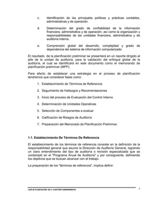 c.        Identificación de las principales políticas y prácticas contables,
                   administrativas y de operación.

         d.        Determinación del grado de confiabilidad de la información
                   financiera, administrativa y de operación, así como la organización y
                   responsabilidades de las unidades financiera, administrativa y de
                   auditoría interna.

         e.        Comprensión global del desarrollo, complejidad y grado de
                   dependencia del sistema de información computarizado.

El resultado de la planificación preliminar se presentará en un reporte dirigido al
jefe de la unidad de auditoría, para la validación del enfoque global de la
auditoría, el cual se identificará en este documento como el memorando de
planificación preliminar (MPP).

Para efecto de establecer una estrategia en el proceso de planificación
tendremos que considerar fases como:

         1. Establecimiento de Términos de Referencia

         2. Seguimiento de Hallazgos y Recomendaciones

         3. Inicio del proceso de Evaluación del Control Interno

         4. Determinación de Unidades Operativas

         5. Selección de Componentes a evaluar

         6. Calificación de Riesgos de Auditoría

         7. Preparación del Memorado de Planificación Preliminar.



1.1. Establecimiento De Términos De Referencia

El establecimiento de los términos de referencia consiste en la definición de la
responsabilidad general que asume la Dirección de Auditoría General, logrando
un claro entendimiento del tipo de auditoría o revisión especializada que se
contempló en el "Programa Anual de Auditoría" y por consiguiente, definiendo
los objetivos que se buscan alcanzar con el trabajo.

La preparación de los "términos de referencia", implica definir:




GUÍA DE PLANIFICACIÓN DE LA AUDITORÍA GUBERNAMENTAL                                   5
 