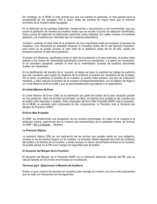 Sin embargo, en el MUM, lo más grande que sea una partida en particular, lo más grande seria la
probabilidad de ser escogida. Por lo tanto, todas las partidas de mayor valor que el intervalo
promedio de la muestra serán escogidas.

En la selección de las partidas (balances, transacciones o documentos) a ser examinadas, hay que
sumar la población de manera acumulativa hasta que se excede el punto de selección identificado.
Estos puntos de selección se determinan aplicando varios métodos, los cuales incluyen el muestreo
aleatorio, y el muestreo por intervalos fijos (el muestreo sistemático).

Conocer o estimar el valor total de la población es muy importante antes de empezar el proceso de
muestreo. Con frecuencia es deseable empezar el muestreo antes del fin del ejercicio financiero,
pero como no se puede conocer el valor total de la población antes del fin de año, puede ser
necesario estimar el valor de la población.

Si existe una diferencia significativa entre el valor de la población y el valor estimado, el auditor debe
evaluar si los niveles de materialidad planificados todavía son apropiados, o si deben ser cambiados.
Si se considera apropiado cambiar el nivel de la materialidad, pruebas de auditoria adicionales
pueden ser necesarias.

En la planificación del tamaño de la muestra, el objeto es hacer la cantidad de trabajo de auditoría
que sea necesaria para lograr los objetivos de la auditoria al evaluar los resultados de las pruebas.
Por lo tanto, al planificar el tamaño de la muestra, el auditor debe predecir qué tipo de evaluación
resultará, y debe calcular el tamaño de la muestra correspondientemente, con el objetivo de llegar a
un Límite Máximo de Error (LME ) que es aproximadamente equivalente a la materialidad.

El Límite Máximo de Error

El Límite Máximo de Error (LME) es la estimación por parte del auditor de la peor situación posible
en una población, dado los errores encontrados, es decir, él máximo error posible en las cuentas que
el auditor esté dispuesto a aceptar. Está compuesto del Error Más Probable (EMP) más la precisión.
En el MUM, la precisión está compuesta de dos componentes: la Precisión mas el Aumento del
Margen de Precisión (AMP).

El Error Más Probable

El EMP es simplemente una proyección de los errores encontrados (si hubo) en la muestra a la
población entera, suponiendo que la muestra sea representativa de la población entera. Su formula
es EMP = EC x Universo Muestra

La Precisión Básica

La precisión básica (PB) es una estimación de los errores que pueden existir en una población,
aunque no se encuentra ninguno en la muestra. La precisión básica depende del nivel de confianza
del auditor y el tamaño de la muestra, y existe aunque no fueron encontrados errores en la muestra.
Se puede pensar en el PB como margen de seguridad para el auditor.

El Aumento del Margen de la Precisión

El Aumento del Margen de la Precisión (AMP) es un elemento adicional, además del PB, que se
calcula basado en los errores encontrados en la población.

Técnicas para Seleccionar la Muestra de Auditoría

Existe un gran número de técnicas de muestreo para escoger la muestra, los cinco más importantes
que se usan con frecuencia son los siguientes:
 
