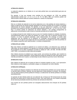 a) Selección aleatoria.

La selección aleatoria es un método en el cual cada partida tiene una oportunidad igual para ser
seleccionado.

Por ejemplo, si hay que escoger cinco partidas de una población de 1.000, las partidas
seleccionados podrían ser 1, 2, 3, 4, y 5, o 14, 15, 16, 998 y 999. Los números pueden ser
seleccionados usando tablas de números aleatorios o usando el computador.

b) Selección sistemática.

Esto es un método de selección en el cual se selecciona uno o dos partidas de manera aleatoria, y
luego se seleccionan las demás partidas agregando el intervalo promedio de la muestra a la partida
seleccionada de manera aleatoria. Por ejemplo, si hay que seleccionar 5 partida, y el intervalo
promedio de la muestra es de 200, las partidas seleccionadas podrían ser : 14, 214, 414, 614, y 814.
Aquí, la primera partida se selecciona de manera aleatoria, y las partidas subsiguientes se
seleccionan incrementando a este número el intervalo promedio de la muestra (200).

La ventaja principal de este método es que se usa en el muestreo basado en unidades monetarias,
automáticamente segura que todas las partidas con mayor valor que el intervalo promedio de la
muestra ( es decir, la precisión planeada ) sean seleccionados. Sin embargo, el auditor debe
asegurarse que las partidas en la población no contengan pre-numeración para propósitos
específicos. En el caso de que tengan ese tipo de numeración, es posible que todos las partidas en
una categoría especifica sean seleccionados, o omitidos completamente.

c) Selección por celdas.

Bajo este método, se divide la población en un número de celdas, y se selecciona una partida de
cada celda, de manera aleatoria, Por ejemplo si el intervalo promedio de muestreo es 200, el tamaño
de la población es de 1000, la población se divide en celdas de 1-200, 201-400, 401-600, 601-800,
y 801-1000, y una partida de cada celda será escogida.

Este método soluciona el problema que surge cuando pre-numeran las partidas, pero mantiene la
ventaja de el muestreo sistemático, porque selecciona todas las partidas de valor más grande que el
intervalo promedio de la muestra. La desventaja de este método es que toma mucho más tiempo.

d) Selección al azar.

Este método de selección de la muestra se llama el muestreo basado en juicio, o por apreciación.
Este método es más subjetivo y vulnerable a sesgo, en comparación con otros métodos.

e) Selección de Bloques.

Una muestra por bloques consiste en la selección de transacciones similares que ocurren dentro de
un período dado de tiempo. Además, hay que seleccionar varias partidas en sucesión. Sin embargo,
una vez seleccionada la primera partida en el bloque, se seleccionan las demás partidas en el bloque
automáticamente.

Un ejemplo de éste método podría ser una selección de un bloque de 100 transacciones de ventas
del diario de ventas para la cuarta semana de enero. Otro caso podría ser una muestra compuesta
de las facturas procesadas durante las primeras dos semanas de diciembre.

Una muestra de cien partidas podrían ser escogidas seleccionando cinco bloques de 20 partidas
cada uno.
 