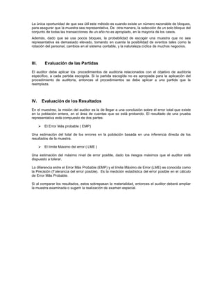 La única oportunidad de que sea útil este método es cuando existe un número razonable de bloques,
para asegurar que la muestra sea representativa. De otra manera, la selección de un solo bloque del
conjunto de todas las transacciones de un año no es apropiado, en la mayoría de los casos.
Además, dado que se usa pocos bloques, la probabilidad de escoger una muestra que no sea
representativa es demasiado elevado, tomando en cuenta la posibilidad de eventos tales como la
rotación del personal, cambios en el sistema contable, y la naturaleza cíclica de muchos negocios.



III.    Evaluación de las Partidas

El auditor debe aplicar los procedimientos de auditoria relacionados con el objetivo de auditoria
especifico, a cada partida escogida. Si la partida escogida no es apropiada para la aplicación del
procedimiento de auditoria, entonces el procedimientos se debe aplicar a una partida que la
reemplaza.



IV.    Evaluación de los Resultados

En el muestreo, la misión del auditor es la de llegar a una conclusión sobre el error total que existe
en la población entera, en el área de cuentas que se está probando. El resultado de una prueba
representativa está compuesto de dos partes:

        El Error Más probable ( EMP)

Una estimación del total de los errores en la población basada en una inferencia directa de los
resultados de la muestra.

        El límite Máximo del error ( LME )

Una estimación del máximo nivel de error posible, dado los riesgos máximos que el auditor está
dispuesto a tolerar.

La diferencia entre el Error Más Probable (EMP) y el límite Máximo de Error (LME) es conocida como
la Precisión (Tolerancia del error posible). Es la medición estadística del error posible en el cálculo
de Error Más Probable.

Si al comparar los resultados, estos sobrepasan la materialidad, entonces el auditor deberá ampliar
la muestra examinada o sugerir la realización de examen especial.
 
