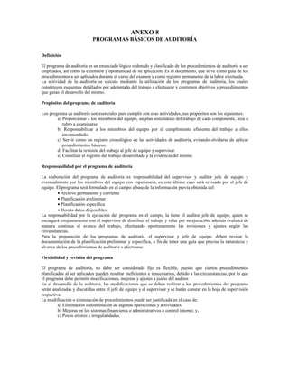 ANEXO 8
                            PROGRAMAS BÁSICOS DE AUDITORÍA

Definición

El programa de auditoría es un enunciado lógico ordenado y clasificado de los procedimientos de auditoría a ser
empleados, así como la extensión y oportunidad de su aplicación. Es el documento, que sirve como guía de los
procedimientos a ser aplicados durante el curso del examen y como registro permanente de la labor efectuada.
La actividad de la auditoría se ejecuta mediante la utilización de los programas de auditoría, los cuales
constituyen esquemas detallados por adelantado del trabajo a efectuarse y contienen objetivos y procedimientos
que guían el desarrollo del mismo.

Propósitos del programa de auditoría

Los programa de auditoría son esenciales para cumplir con esas actividades, sus propósitos son los siguientes:
        a) Proporcionar a los miembros del equipo, un plan sistemático del trabajo de cada componente, área o
           rubro a examinarse.
        b) Responsabilizar a los miembros del equipo por el cumplimiento eficiente del trabajo a ellos
           encomendado.
        c) Servir como un registro cronológico de las actividades de auditoría, evitando olvidarse de aplicar
           procedimientos básicos.
        d) Facilitar la revisión del trabajo al jefe de equipo y supervisor.
        e) Constituir el registro del trabajo desarrollado y la evidencia del mismo.

Responsabilidad por el programa de auditoría

La elaboración del programa de auditoría es responsabilidad del supervisor y auditor jefe de equipo y
eventualmente por los miembros del equipo con experiencia, en este último caso será revisado por el jefe de
equipo. El programa será formulado en el campo a base de la información previa obtenida del:
         • Archivo permanente y corriente
         • Planificación preliminar
         • Planificación específica
         • Demás datos disponibles.
La responsabilidad por la ejecución del programa en el campo, la tiene el auditor jefe de equipo, quien se
encargará conjuntamente con el supervisor de distribuir el trabajo y velar por su ejecución, además evaluará de
manera continua el avance del trabajo, efectuando oportunamente las revisiones y ajustes según las
circunstancias.
Para la preparación de los programas de auditoría, el supervisor y jefe de equipo, deben revisar la
documentación de la planificación preliminar y específica, a fin de tener una guía que precise la naturaleza y
alcance de los procedimientos de auditoría a efectuarse.

Flexibilidad y revisión del programa

El programa de auditoría, no debe ser considerado fijo es flexible, puesto que ciertos procedimientos
planificados al ser aplicados pueden resultar ineficientes e innecesarios, debido a las circunstancias, por lo que
el programa debe permitir modificaciones, mejoras y ajustes a juicio del auditor.
En el desarrollo de la auditoría, las modificaciones que se deben realizar a los procedimientos del programa
serán analizadas y discutidas entre el jefe de equipo y el supervisor y se harán constar en la hoja de supervisión
respectiva.
La modificación o eliminación de procedimientos puede ser justificada en el caso de:
         a) Eliminación o disminución de algunas operaciones y actividades.
         b) Mejoras en los sistemas financieros o administrativos o control interno; y,
         c) Pocos errores e irregularidades.
 