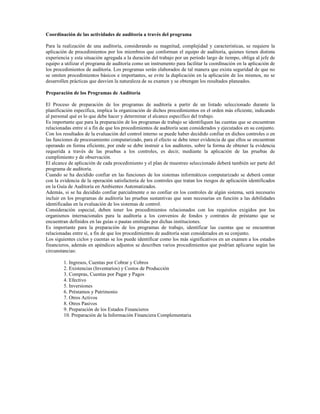 Coordinación de las actividades de auditoría a través del programa

Para la realización de una auditoría, considerando su magnitud, complejidad y características, se requiere la
aplicación de procedimientos por los miembros que conforman el equipo de auditoría, quienes tienen distinta
experiencia y esta situación agregada a la duración del trabajo por un período largo de tiempo, obliga al jefe de
equipo a utilizar el programa de auditoría como un instrumento para facilitar la coordinación en la aplicación de
los procedimientos de auditoría. Los programas serán elaborados de tal manera que exista seguridad de que no
se omiten procedimientos básicos e importantes, se evite la duplicación en la aplicación de los mismos, no se
desarrollen prácticas que desvíen la naturaleza de su examen y se obtengan los resultados planeados.

Preparación de los Programas de Auditoría

El Proceso de preparación de los programas de auditoría a partir de un listado seleccionado durante la
planificación específica, implica la organización de dichos procedimientos en el orden más eficiente, indicando
al personal qué es lo que debe hacer y determinar el alcance específico del trabajo.
Es importante que para la preparación de los programas de trabajo se identifiquen las cuentas que se encuentran
relacionadas entre sí a fin de que los procedimientos de auditoría sean considerados y ejecutados en su conjunto.
Con los resultados de la evaluación del control interno se puede haber decidido confiar en dichos controles o en
las funciones de procesamiento computarizado, para el efecto se debe tener evidencia de que ellos se encuentran
operando en forma eficiente, por ende se debe instruir a los auditores, sobre la forma de obtener la evidencia
requerida a través de las pruebas a los controles, es decir, mediante la aplicación de las pruebas de
cumplimiento y de observación.
El alcance de aplicación de cada procedimiento y el plan de muestreo seleccionado deberá también ser parte del
programa de auditoría.
Cuando se ha decidido confiar en las funciones de los sistemas informáticos computarizado se deberá contar
con la evidencia de la operación satisfactoria de los controles que tratan los riesgos de aplicación identificados
en la Guía de Auditoría en Ambientes Automatizados.
Además, si se ha decidido confiar parcialmente o no confiar en los controles de algún sistema, será necesario
incluir en los programas de auditoría las pruebas sustantivas que sean necesarias en función a las debilidades
identificadas en la evaluación de los sistemas de control.
Consideración especial, deben tener los procedimientos relacionados con los requisitos exigidos por los
organismos internacionales para la auditoría a los convenios de fondos y contratos de préstamo que se
encuentran definidos en las guías o pautas emitidas por dichas instituciones.
Es importante para la preparación de los programas de trabajo, identificar las cuentas que se encuentran
relacionadas entre sí, a fin de que los procedimientos de auditoría sean considerados en su conjunto.
Los siguientes ciclos y cuentas se los puede identificar como los más significativos en un examen a los estados
financieros, además en apéndices adjuntos se describen varios procedimientos que podrían aplicarse según las
circunstancias:

        1. Ingresos, Cuentas por Cobrar y Cobros
        2. Existencias (Inventarios) y Costos de Producción
        3. Compras, Cuentas por Pagar y Pagos
        4. Efectivo
        5. Inversiones
        6. Préstamos y Patrimonio
        7. Otros Activos
        8. Otros Pasivos
        9. Preparación de los Estados Financieros
        10. Preparación de la Información Financiera Complementaria
 