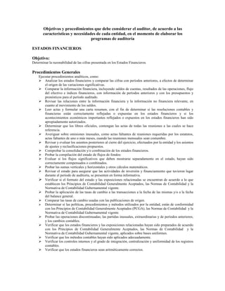 Objetivos y procedimientos que debe considerar el auditor, de acuerdo a las
       características y necesidades de cada entidad, en el momento de elaborar los
                                  programas de auditoría

ESTADOS FINANCIEROS

Objetivo:
Determinar la razonabilidad de las cifras presentada en los Estados Financieros.

Procedimientos Generales
    Ejecutar procedimientos analíticos, como:
        Analizar los estados financieros y comparar las cifras con períodos anteriores, a efectos de determinar
        el origen de las variaciones significativas.
        Comparar la información financiera, incluyendo saldos de cuentas, resultados de las operaciones, flujo
        del efectivo e índices financieros, con información de períodos anteriores y con los presupuestos y
        pronósticos para el período auditado.
        Revisar las relaciones entre la información financiera y la información no financiera relevante, en
        cuanto al movimiento de los saldos.
        Leer actas y formular una carta resumen, con el fin de determinar si las resoluciones contables y
        financieras están correctamente reflejadas o expuestas en los estados financieros y si los
        acontecimientos económicos importantes reflejados o expuestos en los estados financieros han sido
        apropiadamente autorizados.
        Determinar que los libros oficiales, contengan las actas de todas las reuniones a las cuales se hace
        referencia.
        Averiguar sobre omisiones inusuales, como actas faltantes de reuniones requeridas por los estatutos,
        actas faltantes de uno o más meses, cuando las reuniones mensuales sean costumbre.
        Revisar y evaluar los asientos posteriores al cierre del ejercicio, efectuados por la entidad y los asientos
        de ajustes y reclasificaciones propuestos.
        Comprobar la consolidación y/o combinación de los estados financieros.
        Probar la compilación del estado de flujos de fondos:
        Evaluar si los flujos significativos que deben mostrarse separadamente en el estado, hayan sido
        correctamente compensados o combinados.
        Probar las sumas verticales y horizontales y otros cálculos matemáticos.
        Revisar el estado para asegurar que las actividades de inversión y financiamiento que tuvieron lugar
        durante el período de auditoría, se presenten en forma informativa.
        Verificar si el formato del estado y las exposiciones relacionadas se encuentran de acuerdo a lo que
        establecen los Principios de Contabilidad Generalmente Aceptados, las Normas de Contabilidad y la
        Normativa de Contabilidad Gubernamental vigente.
        Probar la aplicación de las tasas de cambio a las transacciones a la fecha de las mismas y/o a la fecha
        del balance general.
        Comparar las tasas de cambio usadas con las publicaciones de origen.
        Determinar si las políticas, procedimientos y métodos utilizados por la entidad, están de conformidad
        con los Principios de Contabilidad Generalmente Aceptados (PCGA), las Normas de Contabilidad y la
        Normativa de Contabilidad Gubernamental vigente.
        Probar las operaciones discontinuadas; las partidas inusuales, extraordinarias y de períodos anteriores;
        y los cambios contables.
        Verificar que los estados financieros y las exposiciones relacionadas hayan sido preparados de acuerdo
        con los Principios de Contabilidad Generalmente Aceptados, las Normas de Contabilidad y la
        Normativa de Contabilidad Gubernamental vigente, aplicados sobre bases uniformes.
        Verificar que los métodos contables hayan sido aplicados adecuadamente.
        Verificar los controles internos y el grado de integración, centralización y uniformidad de los registros
        contables.
        Verificar que los estados financieros sean aritméticamente correctos.
 