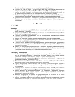 Conciliar las cifras de las cuentas, que son correlativas entre estados financieros.
      Establecer que todos los ajustes y reclasificaciones hayan sido registrados adecuadamente en los
      balances de saldos o hayan sido considerados e incluidos en la cédula correspondiente.
      Verificar que toda la información complementaria haya sido debidamente presentada de acuerdo con
      las pautas establecidas y en relación con los estados financieros tomados en su conjunto.
      Analizar las contingencias y compromisos surgidos antes de la emisión de los estados financieros y
      establecer que éstos se encuentran debidamente identificados y registrados, según corresponde.
      Establecer que las contingencias y compromisos se encuentren apropiadamente descritos en los estados
      financieros y si se han hecho exposiciones adecuadas con respecto a dichas contingencias y
      compromisos.

                                             CUENTAS
EFECTIVO

Objetivos
      Comprobar la existencia y propiedad de los fondos en efectivo y de depósitos a la vista, en poder de los
      bancos, de terceros, o en tránsito.
      Comprobar que el rubro de Disponibilidades, presentado en los estados financieros incluya todos los
      fondos y que sean de propiedad de la entidad.
      Determinar si los fondos y depósitos a la vista son de disponibilidad inmediata y que no tengan
      restricciones para su uso y destino.
      Verificar que no se hayan producido omisiones de fondos, sea por error o en forma deliberada.
      Verificar si los fondos en moneda extranjera se encuentren correctamente valuados de acuerdo a los
      Principios de Contabilidad Generalmente Aceptados.
      Cerciorarse que los saldos del efectivo estén adecuadamente descritos y clasificados, determinar si se
      han realizado adecuadas exposiciones de los fondos restringidos o comprometidos y del efectivo no
      sujeto a retiro inmediato.
      Verificar que estos activos se encuentren revelados y presentados en el Estado de Situación Financiera,
      de acuerdo a los Principios de Contabilidad Generalmente Aceptados, las Normas Ecuatorianas de
      Contabilidad (NEC) y la Normativa de Contabilidad Gubernamental vigente.

Pruebas de Cumplimiento
      Verificar la autorización para la apertura de cuentas corrientes y aprobación de los desembolsos por
      parte de funcionarios competentes y de las firmas autorizadas para girar contra cuentas bancarias,
      considerando los límites o cupos de gastos asignados a distintos niveles jerárquicos.
      Obtener constancia de una adecuada segregación de funciones de autorización y registro de las
      operaciones y custodia de los valores en efectivo.
      Revisar la adecuada y suficiente cobertura de las fianzas o cauciones rendidas por aquellos empleados
      que manejan fondos y valores para una debida protección de la entidad.
      Observar la existencia de controles adecuados sobre los ingresos o recaudaciones diarias, mediante la
      utilización de formularios numerados, preimpresos, reportes de cobranzas y de valores recibidos por
      correspondencia.
      Comprobar que los depósitos se los efectúe en forma inmediata e intacta, revisando notas de depósitos
      y cruzando con los reportes de cobros e ingresos de tesorería y los estados de cuenta bancarios.
      Verificar la vigencia de un control interno previo a los compromisos y desembolsos, emisión de
      cheques nominativos, firmas conjuntas, sujeción a límites de gasto, comprobación adecuada de la
      documentación sustentatoria y cálculos.
      Revisar la documentación que sustenta las diligencias realizadas por la entidad, en los arqueos
      sorpresivos a los fondos en poder de los encargados de su manejo
      Verificar la preparación de conciliaciones mensuales de cuentas bancarias efectuadas por un empleado
      independiente y evidenciar de que se procede a la investigación y ajuste de las partidas conciliadas.
 
