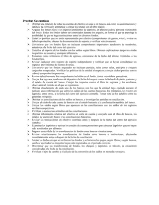 Pruebas Sustantivas
      Obtener una relación de todas las cuentas de efectivo en caja y en bancos, así como las conciliaciones y
      verificar la corrección aritmética y cotejar los totales con el libro mayor.
      Arquear los fondos fijos y los ingresos pendientes de depósito, en presencia de la persona responsable
      del fondo. Todos los fondos deben ser controlados durante los arqueos, en forma tal que se prevenga la
      posibilidad de que se haga sustituciones entre los diversos fondos.
      Listar las partidas que no estén representadas por efectivo (comprobantes de gastos, vales), revisar su
      debida aprobación, obtener la documentación de soporte y verificar selectivamente.
      Cerciorarse que los fondos fijos no incluyan comprobantes importantes pendientes de reembolso,
      anteriores a la fecha del cierre del ejercicio.
      Conciliar el importe de los fondos con los saldos según libros. Obtener explicaciones respecto a todas
      las partidas no usuales y cualquier diferencia.
      Tomando como referencia el libro de egresos, cerciorarse de la fecha del último reembolso a los
      fondos fijos.
      Revisar cualquier otro registro de soporte independiente y verificar que se hayan considerado los
      ingresos provenientes de fuentes diversas.
      Cerciorarse que los fondos arqueados no incluyan partidas, tales como vales, anticipos o cheques
      canjeados a empleados. Verificar las políticas de la entidad al respecto y cotejar dichas partidas con su
      cobro y comprobación posterior.
      Revisar selectivamente los comprobantes incluidos en el fondo, contra reembolsos posteriores.
      Cotejar los ingresos pendientes de deposito a la fecha del arqueo contra la fecha de depósito posterior y
      el estado de cuenta del banco. Cotejar los importes contra el libro de ingresos y los auxiliares,
      observando el período en el que se registraron.
      Obtener directamente de cada uno de los bancos con los que la entidad haya operado durante el
      período, una confirmación que cubra los saldos de las cuentas bancarias, los préstamos, los valores en
      depósito, entre otros., a la fecha del cierre del ejercicio contable. Tomar nota de los detalles sobre las
      garantías otorgadas.
      Obtener las conciliaciones de los saldos en bancos, e investigar las partidas en conciliación.
      Cotejar el saldo de cada cuenta de bancos con el estado bancario y la confirmación recibida del banco.
      Cotejar los saldos según libros que aparecen en las conciliaciones con los saldos de los registros
      auxiliares respectivos.
      Verificar la corrección aritmética de las conciliaciones.
      Obtener información relativa del efectivo al corte de cuenta y cotejarlo con el libro de bancos, los
      estados de cuenta del banco y las conciliaciones bancarias.
      Revisar las transacciones en efectivo ocurridas antes y después de la fecha del cierre del ejercicio
      contable.
      Examinar los depósitos y revisar los estados de cuenta posteriores para detectar depósitos que no hayan
      sido acreditados por el banco.
      Preparar una cédula de las transferencias de fondos entre bancos e instituciones.
      Revisar selectivamente las transferencias de fondos entre bancos e instituciones, efectuadas
      inmediatamente antes o después de la fecha de conciliación.
      Anotar las fechas en que se recibieron los fondos y se hicieron los pagos, según libros y según bancos,
      verificar que todos los importes hayan sido registrados en el período correcto.
      Determinar que las transferencias de fondos, los cheques y depósitos en tránsito, se encuentren
      consideradas a la fecha de la conciliación.
      Verificar el tipo de cambio y el cálculo de la conversión de los saldos en moneda extranjera.
 