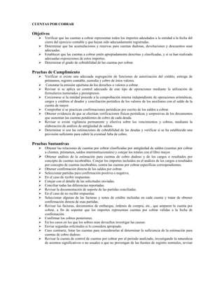CUENTAS POR COBRAR

Objetivos
      Verificar que las cuentas a cobrar representan todos los importes adeudados a la entidad a la fecha del
      cierre del ejercicio contable y que hayan sido adecuadamente registradas.
      Determinar que las acumulaciones y reservas para cuentas dudosas, devoluciones y descuentos sean
      adecuadas.
      Establecer que las cuentas a cobrar estén apropiadamente descritas y clasificadas, y si se han realizado
      adecuadas exposiciones de estos importes.
      Determinar el grado de cobrabilidad de las cuentas por cobrar.

Pruebas de Cumplimiento
      Verificar si existe una adecuada segregación de funciones de autorización del crédito, entrega de
      préstamos, registro contable, custodia y cobro de éstos valores.
       Constatar la emisión oportuna de los derechos o valores a cobrar.
      Revisar si se aplica un control adecuado de este tipo de operaciones mediante la utilización de
      formularios numerados y preimpresos.
      Cerciorarse si la entidad procede a la comprobación interna independiente de operaciones aritméticas,
      cargos y créditos al deudor y conciliación periódica de los valores de los auxiliares con el saldo de la
      cuenta de mayor.
      Comprobar si se practican confirmaciones periódicas por escrito de los saldos a cobrar.
      Obtener evidencia de que se efectúan verificaciones físicas periódicas y sorpresivas de los documentos
      que sustentan las cuentas pendientes de cobro de cada deuda.
      Revisar si existe vigilancia permanente y efectiva sobre los vencimientos y cobros, mediante la
      elaboración de análisis de antigüedad de saldos.
      Determinar si son las estimaciones de cobrabilidad de las deudas y verificar si se ha establecido una
      provisión suficiente para cubrir la eventual falta de cobro.

Pruebas Sustantivas
      Obtener las relaciones de cuentas por cobrar clasificadas por antigüedad de saldos (cuentas por cobrar
      a clientes, préstamos, saldos interinstitucionales) y cotejar los totales con el libro mayor.
      Obtener análisis de la estimación para cuentas de cobro dudoso y de los cargos o resultados por
      concepto de cuentas incobrables. Cotejar los importes incluidos en el análisis de los cargos a resultados
      por concepto de cuentas incobrables, contra las cuentas por cobrar específicas correspondientes.
      Obtener confirmación directa de los saldos por cobrar.
      Seleccionar partidas para confirmación positiva o negativa.
      En el caso de recibir respuestas:
      Cotejar con el detalle de las solicitudes enviadas.
      Conciliar todas las diferencias reportadas.
      Revisar la documentación de soporte de las partidas conciliadas.
      En el caso de no recibir respuestas:
      Seleccionar algunas de las facturas y notas de crédito incluidas en cada cuenta y tratar de obtener
      confirmación directa de esas partidas.
      Revisar las facturas, documentos de embarque, órdenes de compra, etc., que amparen la cuenta por
      cobrar, a fin de soportar que los importes representan cuentas por cobrar válidas a la fecha de
      confirmación.
      Confirmar los cobros posteriores.
      En los casos en los que los sobres sean devueltos investigar las causas:
      Enviar segundas solicitudes si lo considera apropiado.
      Caso contrario, listar las cuentas para considerarlas al determinar la suficiencia de la estimación para
      cuentas de cobro dudoso.
      Revisar la cuenta de control de cuentas por cobrar por el período analizado, investigando la naturaleza
      de asientos significativos o no usuales o que no provengan de las fuentes de registro normales, revisar
 