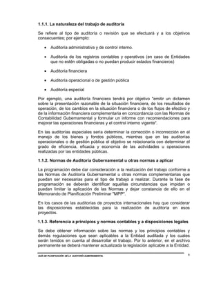 1.1.1. La naturaleza del trabajo de auditoría

Se refiere al tipo de auditoría o revisión que se efectuará y a los objetivos
consecuentes; por ejemplo:

    •    Auditoría administrativa y de control interno.

    •    Auditoría de los registros contables y operativos (en caso de Entidades
         que no estén obligadas o no puedan producir estados financieros)

    •    Auditoría financiera

    •    Auditoría operacional o de gestión pública

    •    Auditoría especial

Por ejemplo, una auditoría financiera tendrá por objetivo "emitir un dictamen
sobre la presentación razonable de la situación financiera, de los resultados de
operación, de los cambios en la situación financiera o de los flujos de efectivo y
de la información financiera complementaria en concordancia con las Normas de
Contabilidad Gubernamental y formular un informe con recomendaciones para
mejorar las operaciones financieras y el control interno vigente".

En las auditorías especiales sería determinar la corrección o incorrección en el
manejo de los bienes y fondos públicos, mientras que en las auditorías
operacionales o de gestión pública el objetivo se relacionaría con determinar el
grado de eficiencia, eficacia y economía de las actividades u operaciones
realizadas por las entidades públicas.

1.1.2. Normas de Auditoría Gubernamental u otras normas a aplicar

La programación debe dar consideración a la realización del trabajo conforme a
las Normas de Auditoría Gubernamental u otras normas complementarias que
puedan ser necesarias para el tipo de trabajo a realizar. Durante la fase de
programación se deberán identificar aquellas circunstancias que impidan o
puedan limitar la aplicación de las Normas y dejar constancia de ello en el
Memorando de Planificación Preliminar "MPP".

En los casos de las auditorías de proyectos internacionales hay que considerar
las disposiciones establecidas para la realización de auditoría en esos
proyectos.

1.1.3. Referencia a principios y normas contables y a disposiciones legales

Se debe obtener información sobre las normas y los principios contables y
demás regulaciones que sean aplicables a la Entidad auditada y los cuales
serán tenidos en cuenta al desarrollar el trabajo. Por lo anterior, en el archivo
permanente se deberá mantener actualizada la legislación aplicable a la Entidad.

GUÍA DE PLANIFICACIÓN DE LA AUDITORÍA GUBERNAMENTAL                              6
 
