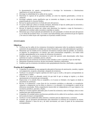 la documentación de soporte correspondiente e investigar los incrementos o disminuciones
      significativos al cierre del ejercicio.
      Investigar la cobrabilidad de los saldos de las cuentas.
      Determinar la vigencia de las garantías recibidas, así como los importes garantizados, y revisar su
      valuación.
      Investigar cualquier cuenta significativa que se encuentre en disputa y cruce con la información
      proporcionada por la Asesoría Jurídica.
      Revisar los ajustes posteriores a la fecha del cierre del ejercicio.
      Si existen saldos por cobrar en moneda extranjera, determinar el tipo de cambio para la conversión y
      verificar que los cálculos de la conversión sean correctos.
      Revisar la relación de cuentas por cobrar, para determinar los importes a cargo de funcionarios y
      empleados de la entidad, saldos acreedores y partidas no usuales.
      Determinar que se hayan aplicado procedimientos de corte apropiados a la fecha del cierre del ejercicio
      (y a la fecha del inventario físico, si se tomó a una fecha distinta), para cerciorarse de que los ingresos
      y las notas de crédito hayan sido registradas en el período contable correcto.


INVENTARIOS

Objetivos
      Verificar que los saldos de las existencias (inventarios) representen todos los productos materiales y
      suministros de propiedad de la entidad, que existan físicamente y que estén adecuadamente registrados.
      Determinar que los listados de las existencias (inventarios) incluyan todas las partidas, en existencia,
      en depósito, en consignación o en tránsito, que estén correctamente compilados y sus totales estén
      incluidos apropiadamente en las cuentas de existencias (inventarios).
      Establecer que las existencias (inventarios) al cierre del ejercicio estén determinados sobre bases
      uniformes en cuanto a cantidades, precios, cálculos.
      Determinar que las existencias (inventarios) estén valuados a costo o mercado, el que sea más bajo.
      Determinar existencias excesivas, de poco movimiento, obsoletas y defectuosas.
      Establecer que las existencias (inventarios) estén apropiadamente descritas, clasificadas y registradas.

Pruebas de Cumplimiento
      Comprobar la existencia de una segregación adecuada de funciones de autorización, custodia y registro
      en la adquisición, recepción, almacenaje y despacho de existencias.
      Verificar si se procede al registro oportuno de todo lo que se recibe y del pasivo correspondiente en
      adquisiciones a crédito.
      Constatar si se ejerce un adecuado control, de que todo lo que se entrega se registra y se afecta
      oportunamente en el período que corresponda.
      Inspeccionar si la custodia física es aceptable y si el acceso es limitado a los lugares en donde se
      encuentran las existencias.
      Revisar si la planeación y toma física de los inventarios periódicos es adecuada; su recopilación,
      valuación y comparación con los libros es efectiva y si se procede a la investigación y ajuste de las
      diferencias encontradas. Dicha comprobación interna debe ser independiente en lo que respecta a los
      inventarios periódicos, parciales y finales.
      Observar si existen registros adecuados para el control de existencias, tanto en bodegas como en otros
      instalaciones para almacenamiento.
      Comprobar si la entidad realiza conciliaciones periódicas de los saldos de los auxiliares, contra el saldo
      de la cuenta de mayor correspondiente.
      Verificar si se han establecido saldos máximos y mínimos para las adquisiciones y consumos.
      Constatar que se ejecutaron procedimientos para determinar la existencia de inventarios en exceso,
      dañados, obsoletos o fuera de uso y de lento movimiento, así como el ajuste de las estimaciones
      correspondientes.
 