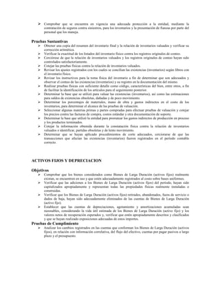 Comprobar que se encuentra en vigencia una adecuada protección a la entidad, mediante la
      contratación de seguros contra siniestros, para los inventarios y la presentación de fianzas por parte del
      personal que los maneja.

Pruebas Sustantivas
      Obtener una copia del resumen del inventario final y la relación de inventarios valuados y verificar su
      corrección aritmética.
      Verificar la exactitud de los listados del inventario físico contra los registros originales de conteo.
      Cerciórese de que la relación de inventarios valuados y los registros originales de conteo hayan sido
      controlados satisfactoriamente.
      Cotejar las pruebas físicas contra la relación de inventarios valuados.
      Revisar los ajustes registrados con los cuales se concilian las existencias (inventarios) según libros con
      el inventario físico.
      Revisar los instructivos para la toma física del inventario a fin de determinar que son adecuados y
      observar el conteo de las existencias (inventarios) y su registro en la documentación del mismo.
      Realizar pruebas físicas con suficiente detalle como código, características del bien, entre otros, a fin
      de facilitar la identificación de los artículos para el seguimiento posterior.
      Determinar la base que se utilizó para valuar las existencias (inventarios), así como las estimaciones
      para saldos de existencias obsoletas, dañadas y de poco movimiento.
      Determinar los porcentajes de materiales, mano de obra y gastos indirectos en el costo de los
      inventarios, para determinar el alcance de las pruebas de valuación.
      Seleccionar algunas materias primas y partes compradas para efectuar pruebas de valuación y cotejar
      los precios contra las facturas de compra, costos estándar y otra documentación de soporte.
      Determinar la base que utilizó la entidad para prorratear los gastos indirectos de producción en proceso
      y los productos terminados.
      Cotejar la información obtenida durante la constatación física contra la relación de inventarios
      valuados e identificar, partidas obsoletas y de lento movimiento.
      Determinar que se hayan aplicado procedimientos de corte adecuados, cerciorarse de que las
      transacciones que afectan las existencias (inventarios) fueron registrados en el período contable
      correcto.




ACTIVOS FIJOS Y DEPRECIACION

Objetivos
      Comprobar que los bienes considerados como Bienes de Larga Duración (activos fijos) realmente
      existan, se encuentren en uso y que estén adecuadamente registrados al costo sobre bases uniformes.
      Verificar que las adiciones a los Bienes de Larga Duración (activos fijos) del período, hayan sido
      capitalizados apropiadamente y representan todas las propiedades físicas realmente instaladas o
      construidas.
      Verificar que los Bienes de Larga Duración (activos fijos) retirados, abandonados, fuera de servicio o
      dados de baja, hayan sido adecuadamente eliminados de las cuentas de Bienes de Larga Duración
      (activo fijo).
      Establecer que las cuentas de depreciaciones, agotamiento y amortizaciones acumuladas sean
      razonables, considerando la vida útil estimada de los Bienes de Larga Duración (activo fijo) y los
      valores netos de recuperación esperados y, verificar que estén apropiadamente descritos y clasificados
      y que se hayan realizado exposiciones adecuadas de estos importes.
Pruebas de Cumplimiento
      Analizar los cambios registrados en las cuentas que conforman los Bienes de Larga Duración (activos
      fijos), en relación con información correlativa, del flujo del efectivo, cuentas por pagar pasivos a largo
      plazo y el presupuesto.
 