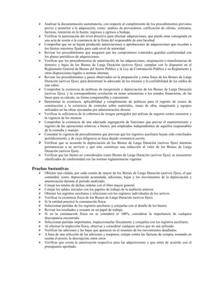 Analizar la documentación sustentatoria, con respecto al cumplimiento de los procedimientos previstos
      previo y posterior a la adquisición, como: análisis de proveedores, calificación de ofertas, contratos,
      facturas, retención en la fuente, ingresos y egresos a bodega.
      Verificar la autorización del nivel directivo para efectuar adquisiciones, que puede estar consignada en
      una acta de sesión o la constancia de la firma del responsable de esta facultad.
      Comprobar que no se hayan producido autorizaciones o aprobaciones de adquisiciones que excedan a
      los límites máximos fijados para cada nivel de autoridad.
      Revisar los procedimientos que aseguren que los compromisos contraídos guarden conformidad con
      los planes periódicos de adquisiciones.
      Verificar que los procedimientos de autorización de las adquisiciones, enajenación o transferencias de
      dominio y bajas de los Bienes de Larga Duración (activos fijos), cumplan con lo dispuesto en el
      Reglamento General de Bienes del Sector Público y la Ley de Contratación Pública y su Reglamento y
      otras disposiciones legales o normas internas.
      Revisar los procedimientos y pasos observados en la preparación y toma física de los Bienes de Larga
      Duración (activos fijos), para determinar lo adecuado de los mismos y la confiabilidad de los saldos de
      este rubro.
      Comprobar la existencia de políticas de reexpresión y depreciación de los Bienes de Larga Duración
      (activos fijos), y la correspondiente revelación en notas aclaratorias a los estados financieros, de las
      bases para su cálculo, en forma comprensible y consistente.
      Determinar la existencia, aplicabilidad y cumplimiento de políticas para el registro de costos de
      construcción y la existencia de controles sobre materiales, mano de obra, maquinaria y equipos
      utilizados en las obras ejecutadas por administración directa.
      Verificar la suficiencia de la cobertura de riesgos protegidos por pólizas de seguros contra siniestros y
      la vigencia de los mismos.
      Comprobar la existencia de una adecuada segregación de funciones que prevea el mantenimiento y
      registro de las operaciones relativas a bienes, por empleados independientes de aquellos responsables
      de la custodia y manejo.
      Constatar la vigencia de procedimientos que prevean que los registros auxiliares hayan sido conciliados
      periódicamente, y de cuya diligencia se haya dejado constancia escrita.
      Verificar que se acumule la depreciación de los Bienes de Larga Duración (activos fijos) mientras
      permanezcan a su servicio y que éste constituye una reducción al valor de los Bienes de Larga
      Duración (activos fijos).
      Verificar que los bienes no considerados como Bienes de Larga Duración (activos fijos), se encuentren
      clasificados de conformidad con las normas reglamentarias vigentes.

Pruebas Sustantivas
      Obtener una cédula, por cada cuenta de mayor de los Bienes de Larga Duración (activos fijos), el que
      contendrá: costo, depreciación acumulada, adiciones, bajas y los movimientos de la depreciación y
      amortización durante el período analizado.
      Cotejar los totales de dichas cédulas con el libro mayor general.
      Cotejar los saldos iniciales con los papeles de trabajo de la auditoría anterior.
      Obtener los registros auxiliares y relacionar con los registros individuales de los activos.
      Verificar la existencia física de los Bienes de Larga Duración (activos fijos).
      Si la entidad practicó la constatación física:
      Seleccionar partidas de los registros auxiliares y cotejarlas con el detalle de los bienes.
      Revisar los resultados y resumir en un papel de trabajo.
      Si en la constatación física no se consideró el 100%, considerar la importancia de cualquier
      discrepancia encontrada.
      Seleccionar partidas importantes, inspeccionarlas físicamente y cotejarlas con los registros auxiliares.
      Al efectuar la inspección física, observar y considerar cualquier activo que no sea utilizado.
      Verificar las adiciones y las bajas que aparecen en el resumen de los movimientos detallados.
      A base de una selección de las adiciones y traspasos, cotejar contra las facturas de compra, tomando en
      cuenta el precio, la descripción, entre otros.
      Verificar que exista la autorización respectiva para las adquisiciones y que estén de acuerdo con el
      presupuesto aprobado.
 