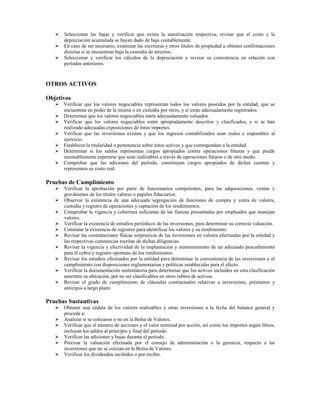 Seleccionar las bajas y verificar que exista la autorización respectiva, revisar que el costo y la
      depreciación acumulada se hayan dado de baja contablemente.
      En caso de ser necesario, examinar las escrituras y otros títulos de propiedad u obtener confirmaciones
      directas si se encuentran bajo la custodia de terceros.
      Seleccionar y verificar los cálculos de la depreciación y revisar su consistencia en relación con
      períodos anteriores.



OTROS ACTIVOS

Objetivos
      Verificar que los valores negociables representan todos los valores poseídos por la entidad, que se
      encuentran en poder de la misma o en custodia por otros, y si están adecuadamente registrados.
      Determinar que los valores negociables estén adecuadamente valuados.
      Verificar que los valores negociables estén apropiadamente descritos y clasificados, y si se han
      realizado adecuadas exposiciones de éstos importes.
      Verificar que las inversiones existan y que los ingresos contabilizados sean reales e imputables al
      ejercicio.
      Establecer la titularidad o pertenencia sobre éstos activos y que correspondan a la entidad.
      Determinar si los saldos representan cargos apropiados contra operaciones futuras y que puede
      razonablemente esperarse que sean realizables a través de operaciones futuras o de otro modo.
      Comprobar que las adiciones del período, constituyan cargos apropiados de dichas cuentas y
      representen su costo real.

Pruebas de Cumplimiento
      Verificar la aprobación por parte de funcionarios competentes, para las adquisiciones, ventas y
      gravámenes de los títulos valores o papeles fiduciarios.
      Observar la existencia de una adecuada segregación de funciones de compra y venta de valores,
      custodia y registro de operaciones y captación de los rendimientos.
      Comprobar la vigencia y cobertura suficiente de las fianzas presentadas por empleados que manejan
      valores.
      Verificar la existencia de estudios periódicos de las inversiones, para determinar su correcta valuación.
      Constatar la existencia de registros para identificar los valores y su rendimiento.
      Revisar las constataciones físicas sorpresivas de las inversiones en valores efectuadas por la entidad y
      las respectivas constancias escritas de dichas diligencias.
      Revisar la vigencia y efectividad de la implantación y mantenimiento de un adecuado procedimiento
      para el cobro y registro oportuno de los rendimientos.
      Revisar los estudios efectuados por la entidad para determinar la conveniencia de las inversiones y el
      cumplimiento con disposiciones reglamentarias y políticas establecidas para el efecto.
      Verificar la documentación sustentatoria para determinar que los activos incluidos en esta clasificación
      ameriten su ubicación, por no ser clasificables en otros rubros de activos.
      Revisar el grado de cumplimiento de cláusulas contractuales relativas a inversiones, préstamos y
      anticipos a largo plazo.

Pruebas Sustantivas
      Obtener una cédula de los valores realizables y otras inversiones a la fecha del balance general y
      proceda a:
      Analizar si se cotizaron o no en la Bolsa de Valores.
      Verificar que el número de acciones y el valor nominal por acción, así como los importes según libros,
      incluyan los saldos al principio y final del período.
      Verificar las adiciones y bajas durante el período.
      Precisar la valuación efectuada por el consejo de administración o la gerencia, respecto a las
      inversiones que no se cotizan en la Bolsa de Valores.
      Verificar los dividendos recibidos o por recibir.
 
