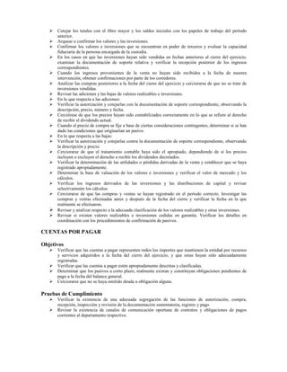Cotejar los totales con el libro mayor y los saldos iniciales con los papeles de trabajo del período
      anterior.
      Arquear o confirmar los valores y las inversiones.
      Confirmar los valores e inversiones que se encuentran en poder de terceros y evaluar la capacidad
      fiduciaria de la persona encargada de la custodia.
      En los casos en que las inversiones hayan sido vendidas en fechas anteriores al cierre del ejercicio,
      examinar la documentación de soporte relativa y verificar la recepción posterior de los ingresos
      correspondientes.
      Cuando los ingresos provenientes de la venta no hayan sido recibidos a la fecha de nuestra
      intervención, obtener confirmaciones por parte de los corredores.
      Analizar las compras posteriores a la fecha del cierre del ejercicio y cerciorarse de que no se trate de
      inversiones vendidas.
      Revisar las adiciones y las bajas de valores realizables e inversiones.
      En lo que respecta a las adiciones:
      Verificar la autorización y cotejarlas con la documentación de soporte correspondiente, observando la
      descripción, precio, número y fecha.
      Cerciórese de que los precios hayan sido contabilizados correctamente en lo que se refiere al derecho
      de recibir el dividendo actual.
      Cuando el precio de compra se fije a base de ciertas consideraciones contingentes, determinar si se han
      dado las condiciones que originarían un pasivo.
      En lo que respecta a las bajas:
      Verificar la autorización y cotejarlas contra la documentación de soporte correspondiente, observando
      la descripción y precio.
      Cerciorarse de que el tratamiento contable haya sido el apropiado, dependiendo de sí los precios
      incluyen o excluyen el derecho a recibir los dividendos decretados.
      Verificar la determinación de las utilidades o pérdidas derivadas de la venta y establecer que se haya
      registrado apropiadamente.
      Determinar la base de valuación de los valores e inversiones y verificar el valor de mercado y los
      cálculos.
      Verificar los ingresos derivados de las inversiones y las distribuciones de capital y revisar
      selectivamente los cálculos.
      Cerciorarse de que las compras y ventas se hayan registrado en el período correcto. Investigar las
      compras y ventas efectuadas antes y después de la fecha del cierre y verificar la fecha en la que
      realmente se efectuaron.
      Revisar y analizar respecto a la adecuada clasificación de los valores realizables y otras inversiones.
      Revisar si existen valores realizables e inversiones cedidas en garantía. Verificar los detalles en
      coordinación con los procedimientos de confirmación de pasivos.

CUENTAS POR PAGAR

Objetivos
      Verificar que las cuentas a pagar representen todos los importes que mantienen la entidad por recursos
      y servicios adquiridos a la fecha del cierre del ejercicio, y que estas hayan sido adecuadamente
      registradas.
      Verificar que las cuentas a pagar estén apropiadamente descritas y clasificadas.
      Determinar que los pasivos a corto plazo, realmente existan y constituyan obligaciones pendientes de
      pago a la fecha del balance general.
      Cerciorarse que no se haya omitido deuda u obligación alguna.

Pruebas de Cumplimiento
      Verificar la existencia de una adecuada segregación de las funciones de autorización, compra,
      recepción, inspección y revisión de la documentación sustentatoria, registro y pago.
      Revisar la existencia de canales de comunicación oportuna de contratos y obligaciones de pagos
      corrientes al departamento respectivo.
 
