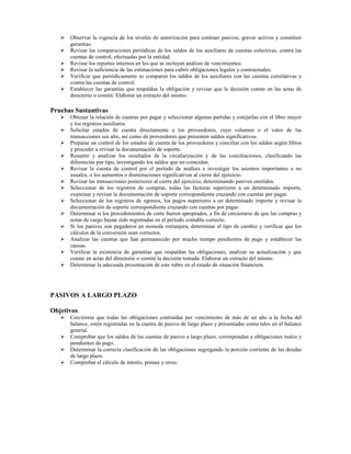 Observar la vigencia de los niveles de autorización para contraer pasivos, gravar activos y constituir
      garantías.
      Revisar las comparaciones periódicas de los saldos de los auxiliares de cuentas colectivas, contra las
      cuentas de control, efectuadas por la entidad.
      Revisar los reportes internos en los que se incluyan análisis de vencimientos.
      Revisar la suficiencia de las estimaciones para cubrir obligaciones legales y contractuales.
      Verificar que periódicamente se comparen los saldos de los auxiliares con las cuentas correlativas y
      contra las cuentas de control.
      Establecer las garantías que respaldan la obligación y revisar que la decisión conste en las actas de
      directorio o comité. Elaborar un extracto del mismo.

Pruebas Sustantivas
      Obtener la relación de cuentas por pagar y seleccionar algunas partidas y cotejarlas con el libro mayor
      y los registros auxiliares.
      Solicitar estados de cuenta directamente a los proveedores, cuyo volumen o el valor de las
      transacciones sea alto, así como de proveedores que presenten saldos significativos.
      Preparar un control de los estados de cuenta de los proveedores y conciliar con los saldos según libros
      y proceder a revisar la documentación de soporte.
      Resumir y analizar los resultados de la circularización y de las conciliaciones, clasificando las
      diferencias por tipo, investigando los saldos que no coincidan.
      Revisar la cuenta de control por el período de análisis e investigar los asientos importantes o no
      usuales, o los aumentos o disminuciones significativas al cierre del ejercicio.
      Revisar las transacciones posteriores al cierre del ejercicio, determinando pasivos omitidos.
      Seleccionar de los registros de compras, todas las facturas superiores a un determinado importe,
      examinar y revisar la documentación de soporte correspondiente cruzando con cuentas por pagar.
      Seleccionar de los registros de egresos, los pagos superiores a un determinado importe y revisar la
      documentación de soporte correspondiente cruzando con cuentas por pagar.
      Determinar si los procedimientos de corte fueron apropiados, a fin de cerciorarse de que las compras y
      notas de cargo hayan sido registradas en el período contable correcto.
      Si los pasivos son pagaderos en moneda extranjera, determinar el tipo de cambio y verificar que los
      cálculos de la conversión sean correctos.
      Analizar las cuentas que han permanecido por mucho tiempo pendientes de pago y establecer las
      causas.
      Verificar la existencia de garantías que respaldan las obligaciones, analizar su actualización y que
      conste en actas del directorio o comité la decisión tomada. Elaborar un extracto del mismo.
      Determinar la adecuada presentación de este rubro en el estado de situación financiera.




PASIVOS A LARGO PLAZO

Objetivos
      Cerciórese que todas las obligaciones contraídas por vencimiento de más de un año a la fecha del
      balance, estén registradas en la cuenta de pasivo de largo plazo y presentadas como tales en el balance
      general.
      Comprobar que los saldos de las cuentas de pasivo a largo plazo, correspondan a obligaciones reales y
      pendientes de pago.
      Determinar la correcta clasificación de las obligaciones segregando la porción corriente de las deudas
      de largo plazo.
      Comprobar el cálculo de interés, primas y otros.
 
