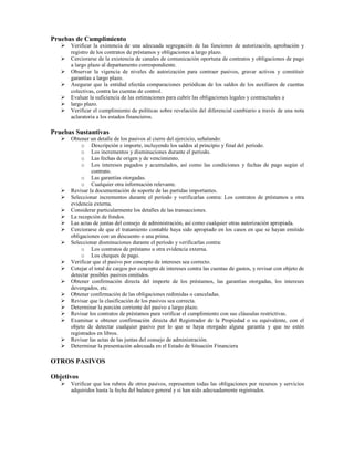 Pruebas de Cumplimiento
      Verificar la existencia de una adecuada segregación de las funciones de autorización, aprobación y
      registro de los contratos de préstamos y obligaciones a largo plazo.
      Cerciorarse de la existencia de canales de comunicación oportuna de contratos y obligaciones de pago
      a largo plazo al departamento correspondiente.
      Observar la vigencia de niveles de autorización para contraer pasivos, gravar activos y constituir
      garantías a largo plazo.
      Asegurar que la entidad efectúa comparaciones periódicas de los saldos de los auxiliares de cuentas
      colectivas, contra las cuentas de control.
      Evaluar la suficiencia de las estimaciones para cubrir las obligaciones legales y contractuales a
      largo plazo.
      Verificar el cumplimiento de políticas sobre revelación del diferencial cambiario a través de una nota
      aclaratoria a los estados financieros.

Pruebas Sustantivas
      Obtener un detalle de los pasivos al cierre del ejercicio, señalando:
           o Descripción e importe, incluyendo los saldos al principio y final del período.
           o Los incrementos y disminuciones durante el período.
           o Las fechas de origen y de vencimiento.
           o Los intereses pagados y acumulados, así como las condiciones y fechas de pago según el
               contrato.
           o Las garantías otorgadas.
           o Cualquier otra información relevante.
      Revisar la documentación de soporte de las partidas importantes.
      Seleccionar incrementos durante el período y verificarlas contra: Los contratos de préstamos u otra
      evidencia externa.
      Considerar particularmente los detalles de las transacciones.
      La recepción de fondos.
      Las actas de juntas del consejo de administración, así como cualquier otras autorización apropiada.
      Cerciorarse de que el tratamiento contable haya sido apropiado en los casos en que se hayan emitido
      obligaciones con un descuento o una prima.
      Seleccionar disminuciones durante el período y verificarlas contra:
           o Los contratos de préstamo u otra evidencia externa.
           o Los cheques de pago.
      Verificar que el pasivo por concepto de intereses sea correcto.
      Cotejar el total de cargos por concepto de intereses contra las cuentas de gastos, y revisar con objeto de
      detectar posibles pasivos omitidos.
      Obtener confirmación directa del importe de los préstamos, las garantías otorgadas, los intereses
      devengados, etc.
      Obtener confirmación de las obligaciones redimidas o canceladas.
      Revisar que la clasificación de los pasivos sea correcta.
      Determinar la porción corriente del pasivo a largo plazo.
      Revisar los contratos de préstamos para verificar el cumplimiento con sus cláusulas restrictivas.
      Examinar u obtener confirmación directa del Registrador de la Propiedad o su equivalente, con el
      objeto de detectar cualquier pasivo por lo que se haya otorgado alguna garantía y que no estén
      registrados en libros.
      Revisar las actas de las juntas del consejo de administración.
      Determinar la presentación adecuada en el Estado de Situación Financiera

OTROS PASIVOS

Objetivos
      Verificar que los rubros de otros pasivos, representen todas las obligaciones por recursos y servicios
      adquiridos hasta la fecha del balance general y si han sido adecuadamente registrados.
 