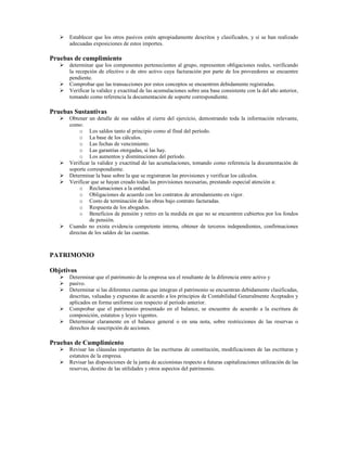 Establecer que los otros pasivos estén apropiadamente descritos y clasificados, y si se han realizado
      adecuadas exposiciones de estos importes.

Pruebas de cumplimiento
      determinar que los componentes pertenecientes al grupo, representen obligaciones reales, verificando
      la recepción de efectivo o de otro activo cuya facturación por parte de los proveedores se encuentre
      pendiente.
      Comprobar que las transacciones por estos conceptos se encuentren debidamente registradas.
      Verificar la validez y exactitud de las acumulaciones sobre una base consistente con la del año anterior,
      tomando como referencia la documentación de soporte correspondiente.

Pruebas Sustantivas
      Obtener un detalle de sus saldos al cierre del ejercicio, demostrando toda la información relevante,
      como:
           o Los saldos tanto al principio como al final del período.
           o La base de los cálculos.
           o Las fechas de vencimiento.
           o Las garantías otorgadas, si las hay.
           o Los aumentos y disminuciones del período.
      Verificar la validez y exactitud de las acumulaciones, tomando como referencia la documentación de
      soporte correspondiente.
      Determinar la base sobre la que se registraron las provisiones y verificar los cálculos.
      Verificar que se hayan creado todas las provisiones necesarias, prestando especial atención a:
           o Reclamaciones a la entidad.
           o Obligaciones de acuerdo con los contratos de arrendamiento en vigor.
           o Costo de terminación de las obras bajo contrato facturadas.
           o Respuesta de los abogados.
           o Beneficios de pensión y retiro en la medida en que no se encuentren cubiertos por los fondos
               de pensión.
      Cuando no exista evidencia competente interna, obtener de terceros independientes, confirmaciones
      directas de los saldos de las cuentas.



PATRIMONIO

Objetivos
      Determinar que el patrimonio de la empresa sea el resultante de la diferencia entre activo y
      pasivo.
      Determinar si las diferentes cuentas que integran el patrimonio se encuentran debidamente clasificadas,
      descritas, valuadas y expuestas de acuerdo a los principios de Contabilidad Generalmente Aceptados y
      aplicados en forma uniforme con respecto al período anterior.
      Comprobar que el patrimonio presentado en el balance, se encuentre de acuerdo a la escritura de
      composición, estatutos y leyes vigentes.
      Determinar claramente en el balance general o en una nota, sobre restricciones de las reservas o
      derechos de suscripción de acciones.

Pruebas de Cumplimiento
      Revisar las cláusulas importantes de las escrituras de constitución, modificaciones de las escrituras y
      estatutos de la empresa.
      Revisar las disposiciones de la junta de accionistas respecto a futuras capitalizaciones utilización de las
      reservas, destino de las utilidades y otros aspectos del patrimonio.
 