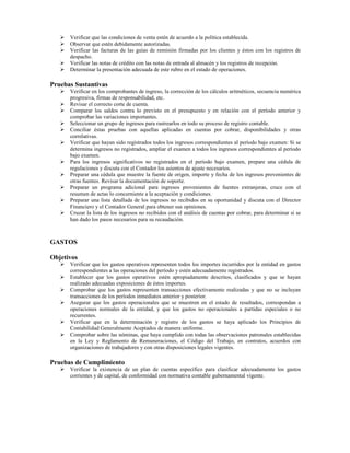 Verificar que las condiciones de venta estén de acuerdo a la política establecida.
      Observar que estén debidamente autorizadas.
      Verificar las facturas de las guías de remisión firmadas por los clientes y éstos con los registros de
      despacho.
      Verificar las notas de crédito con las notas de entrada al almacén y los registros de recepción.
      Determinar la presentación adecuada de este rubro en el estado de operaciones.

Pruebas Sustantivas
      Verificar en los comprobantes de ingreso, la corrección de los cálculos aritméticos, secuencia numérica
      progresiva, firmas de responsabilidad, etc.
      Revisar el correcto corte de cuenta.
      Comparar los saldos contra lo previsto en el presupuesto y en relación con el período anterior y
      comprobar las variaciones importantes.
      Seleccionar un grupo de ingresos para rastrearlos en todo su proceso de registro contable.
      Conciliar éstas pruebas con aquellas aplicadas en cuentas por cobrar, disponibilidades y otras
      correlativas.
      Verificar que hayan sido registrados todos los ingresos correspondientes al período bajo examen: Si se
      determina ingresos no registrados, ampliar el examen a todos los ingresos correspondientes al período
      bajo examen.
      Para los ingresos significativos no registrados en el período bajo examen, prepare una cédula de
      regulaciones y discuta con el Contador los asientos de ajuste necesarios.
      Preparar una cédula que muestre la fuente de origen, importe y fecha de los ingresos provenientes de
      otras fuentes. Revisar la documentación de soporte.
      Preparar un programa adicional para ingresos provenientes de fuentes extranjeras, cruce con el
      resumen de actas lo concerniente a la aceptación y condiciones.
      Preparar una lista detallada de los ingresos no recibidos en su oportunidad y discuta con el Director
      Financiero y el Contador General para obtener sus opiniones.
      Cruzar la lista de los ingresos no recibidos con el análisis de cuentas por cobrar, para determinar si se
      han dado los pasos necesarios para su recaudación.



GASTOS

Objetivos
      Verificar que los gastos operativos representen todos los importes incurridos por la entidad en gastos
      correspondientes a las operaciones del período y estén adecuadamente registrados.
      Establecer que los gastos operativos estén apropiadamente descritos, clasificados y que se hayan
      realizado adecuadas exposiciones de éstos importes.
      Comprobar que los gastos representen transacciones efectivamente realizadas y que no se incluyan
      transacciones de los períodos inmediatos anterior y posterior.
      Asegurar que los gastos operacionales que se muestren en el estado de resultados, correspondan a
      operaciones normales de la entidad, y que los gastos no operacionales a partidas especiales o no
      recurrentes.
      Verificar que en la determinación y registro de los gastos se haya aplicado los Principios de
      Contabilidad Generalmente Aceptados de manera uniforme.
      Comprobar sobre las nóminas, que haya cumplido con todas las observaciones patronales establecidas
      en la Ley y Reglamento de Remuneraciones, el Código del Trabajo, en contratos, acuerdos con
      organizaciones de trabajadores y con otras disposiciones legales vigentes.

Pruebas de Cumplimiento
      Verificar la existencia de un plan de cuentas específico para clasificar adecuadamente los gastos
      corrientes y de capital, de conformidad con normativa contable gubernamental vigente.
 