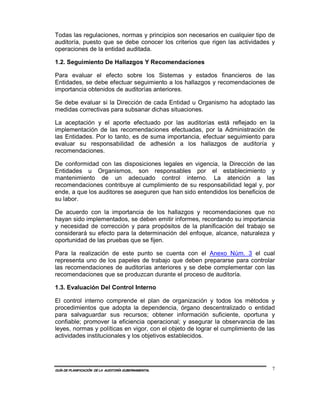 Todas las regulaciones, normas y principios son necesarios en cualquier tipo de
auditoría, puesto que se debe conocer los criterios que rigen las actividades y
operaciones de la entidad auditada.

1.2. Seguimiento De Hallazgos Y Recomendaciones

Para evaluar el efecto sobre los Sistemas y estados financieros de las
Entidades, se debe efectuar seguimiento a los hallazgos y recomendaciones de
importancia obtenidos de auditorías anteriores.

Se debe evaluar si la Dirección de cada Entidad u Organismo ha adoptado las
medidas correctivas para subsanar dichas situaciones.

La aceptación y el aporte efectuado por las auditorías está reflejado en la
implementación de las recomendaciones efectuadas, por la Administración de
las Entidades. Por lo tanto, es de suma importancia, efectuar seguimiento para
evaluar su responsabilidad de adhesión a los hallazgos de auditoría y
recomendaciones.

De conformidad con las disposiciones legales en vigencia, la Dirección de las
Entidades u Organismos, son responsables por el establecimiento y
mantenimiento de un adecuado control interno. La atención a las
recomendaciones contribuye al cumplimiento de su responsabilidad legal y, por
ende, a que los auditores se aseguren que han sido entendidos los beneficios de
su labor.

De acuerdo con la importancia de los hallazgos y recomendaciones que no
hayan sido implementados, se deben emitir informes, recordando su importancia
y necesidad de corrección y para propósitos de la planificación del trabajo se
considerará su efecto para la determinación del enfoque, alcance, naturaleza y
oportunidad de las pruebas que se fijen.

Para la realización de este punto se cuenta con el Anexo Núm. 3 el cual
representa uno de los papeles de trabajo que deben prepararse para controlar
las recomendaciones de auditorías anteriores y se debe complementar con las
recomendaciones que se produzcan durante el proceso de auditoría.

1.3. Evaluación Del Control Interno

El control interno comprende el plan de organización y todos los métodos y
procedimientos que adopta la dependencia, órgano descentralizado o entidad
para salvaguardar sus recursos; obtener información suficiente, oportuna y
confiable; promover la eficiencia operacional; y asegurar la observancia de las
leyes, normas y políticas en vigor, con el objeto de lograr el cumplimiento de las
actividades institucionales y los objetivos establecidos.




GUÍA DE PLANIFICACIÓN DE LA AUDITORÍA GUBERNAMENTAL                              7
 
