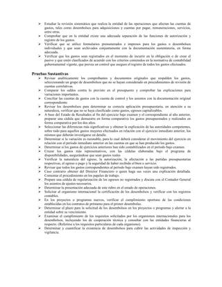 Estudiar la revisión sistemática que realiza la entidad de las operaciones que afectan las cuentas de
      gastos, tales como desembolsos para adquisiciones y cuentas por pagar, remuneraciones, servicios,
      entre otras.
      Comprobar que en la entidad existe una adecuada separación de las funciones de autorización y
      registro de los gastos.
      Verificar que se utilice formularios prenumerados e impresos para los gastos o desembolsos
      individuales y que sean archivados conjuntamente con la documentación sustentatoria, en forma
      adecuada.
      Verificar que los gastos sean registrados en el momento de incurrir en la obligación o de crear el
      pasivo y que estén clasificados de acuerdo con los criterios contenidos en la normativa de contabilidad
      gubernamental vigente, que prevea un control que asegure el registro de todos los gastos efectuados.

Pruebas Sustantivas
      Revisar analíticamente los comprobantes y documentos originales que respalden los gastos,
      seleccionando un grupo de desembolsos que no se hayan considerado en procedimientos de revisión de
      cuentas correlativas.
      Comparar los saldos contra lo previsto en el presupuesto y comprobar las explicaciones para
      variaciones importantes.
      Conciliar las cuentas de gastos con la cuenta de control y los asientos con la documentación original
      correspondiente.
      Revisar los desembolsos para determinar su correcta aplicación presupuestaria, en atención a su
      naturaleza, verificar que no se haya clasificado como gastos, egresos capitalizables.
      A base del Estado de Resultados al fin del ejercicio bajo examen y el correspondiente al año anterior,
      preparar una cédula que demuestre en forma comparativa los gastos presupuestados y realizados en
      forma comparativa por los dos años.
      Seleccionar las diferencias más significativas y obtener la explicación de las autoridades competentes,
      sobre todo para aquellos gastos mayores efectuados en relación con el ejercicio inmediato anterior, los
      mismos que deberán investigarse en detalle.
      Determinar si la variación es razonable, para lo cual deberá considerar el movimiento del ejercicio en
      relación con el período inmediato anterior en las cuentas en que se han producido los gastos.
      Determinar si los gastos de ejercicios anteriores han sido contabilizados en el período bajo examen.
      Cruzar los gastos más representativos, con las cédulas elaboradas bajo el programa de
      disponibilidades, asegurándose que sean gastos reales
      Verificar la naturaleza del egreso, la autorización, la afectación a las partidas presupuestarias
      respectivas, el egreso o pago y la seguridad de haber recibido el bien o servicio.
      Revisar que todos los gastos correspondientes al período bajo examen hayan sido registrados.
      Caso contrario obtener del Director Financiero o quien haga sus veces una explicación detallada.
      Comentar el procedimiento en los papeles de trabajo.
      Prepare una cédula de regularización de los egresos no registrados y discuta con el Contador General
      los asientos de ajustes necesarios.
      Determinar la presentación adecuada de este rubro en el estado de operaciones.
      Solicitar al organismo internacional la certificación de los desembolsos y verificar con los registros
      contables.
      En los proyectos o programas nuevos, verificar el cumplimiento oportuno de las condiciones
      establecidas en los contratos de préstamo para el primer desembolso.
      Determinar el plazo para la solicitud de los desembolsos en los proyectos o programas y alertar a la
      entidad sobre su vencimiento.
      Examinar el cumplimiento de los requisitos solicitados por los organismos internacionales para los
      desembolsos, incluyendo los de cooperación técnica y consultar con las entidades financieras al
      respecto. (Referirse a los requisitos particulares de cada organismo).
      Determinar y cuantificar la existencia de desembolsos para cubrir las actividades de inspección y
      vigilancia.
 