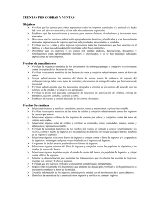CUENTAS POR COBRAR Y VENTAS

Objetivos
      Verificar que las cuentas por cobrar representen todos los importes adeudados a la entidad a la fecha
      del cierre del ejercicio contable y si han sido adecuadamente registradas.
      Establecer que las acumulaciones y reservas para cuentas dudosas, devoluciones y descuentos sean
      adecuadas.
      Determinar que las cuentas a cobrar estén apropiadamente descritas y clasificadas y si se han realizado
      adecuadas exposiciones de importes que han sido prendados, descontados, o vendidos.
      Verificar que las ventas y otros ingresos representen todas las transacciones que han ocurrido en el
      período, y si han sido adecuadamente registradas sobre bases uniformes.
      Determinar que los ingresos y los cargos por cuentas dudosas, devoluciones, descuentos y
      bonificaciones estén apropiadamente descritos y clasificados, y si se han realizado adecuadas
      exposiciones de estos importes.

Pruebas de cumplimiento
      Verificar la secuencia numérica de los documentos de embarque/entrega y cotejarlos selectivamente
      contra las copias de las facturas de venta.
      Verificar la secuencia numérica de las facturas de venta y cotejarlas selectivamente contra el diario de
      ventas.
      Cotejar selectivamente los asientos del diario de ventas contra la evidencia de soporte del
      embarque/entrega, tales como notas de remisión y documentos de entrega firmados por funcionarios de
      la entidad.
      Verificar selectivamente que los descuentos otorgados a clientes se encuentren dé acuerdo con las
      políticas de la entidad, y evaluar si son apropiadas.
      Verificar si existe una adecuada segregación de funciones de autorización de créditos, entrega de
      préstamos, registro contable, custodia y cobro.
      Establecer el registro y control adecuado de los cobros efectuados.

Pruebas Sustantivas
      Seleccionar facturas y verificar: cantidades, precios, sumas y extensiones y aplicación contable.
      Verificar la secuencia numérica de las notas de crédito y cotejarlas selectivamente contra los registros
      de cuentas por cobrar.
      Seleccionar algunos créditos de los registros de cuentas por cobrar y cotejarlos contra las notas de
      crédito autorizadas.
      Seleccionar algunas notas de crédito y verificar su contenido, como: cantidades, precios, sumas y
      extensiones y aplicación contable.
      Verificar la secuencia numérica de los recibos por ventas al contado y cotejar selectivamente los
      recibos, contra el recibo de ingresos y/o las papeletas de depósito. Investigar cualquier retraso indebido
      en su registro o depósito.
      Seleccionar algunas relaciones diarias de ingresos y cotejar contra el libro de ingresos y/o las papeletas
      de depósitos. Investigar cualquier retraso indebido en el registro o el depósito.
      Asegurarse de incluir en esta prueba diversas fuentes de ingresos.
      Seleccionar algunos asientos del libro de ingresos y cotejarlos contra las papeletas de depósitos y los
      estados de cuenta del banco.
      Seleccionar algunos depósitos según el estado de cuenta del banco y/o papeletas de depósito, y cotejar
      contra el libro de ingresos.
      Solicitar la documentación que sustentan las transacciones que involucren las cuentas de Ingresos,
      Cuentas por Cobrar y Cobros y analizar.
      Verificar que los ingresos recibidos se encuentren contabilizados íntegramente.
      Inspeccionar físicamente los documentos que amparan las deudas para verificar si la documentación se
      encuentra completa y a favor de la entidad.
      Cruzar la información de los ingresos, emitida por la entidad con el movimiento de la cuenta Bancos.
      Identificar la naturaleza de la cuenta de otros ingresos y verificar su correcto registro.
 