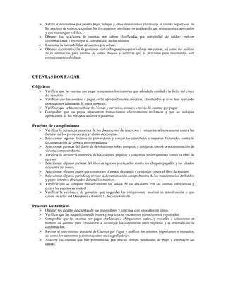 Verificar descuentos por pronto pago, rebajas y otras deducciones efectuadas al cliente registradas en
      los asientos de cobros, examinar los documentos justificativos analizando que se encuentren aprobados
      y que mantengan validez.
      Obtener las relaciones de cuentas por cobrar clasificadas por antigüedad de saldos; realizar
      confirmaciones e investigar la cobrabilidad de los mismos.
      Examinar la razonabilidad de cuentas por cobrar.
      Obtener documentación de gestiones realizadas para recuperar valores por cobrar, así como del análisis
      de la estimación para cuentas de cobro dudoso y verificar que la provisión para incobrables esté
      correctamente calculada.




CUENTAS POR PAGAR

Objetivos
      Verificar que las cuentas por pagar representen los importes que adeuda la entidad a la fecha del cierre
      del ejercicio.
      Verificar que las cuentas a pagar estén apropiadamente descritas, clasificadas y si se han realizado
      exposiciones adecuadas de estos importes.
      Verificar que se hayan recibido los bienes y servicios, creados a través de cuentas por pagar.
      Comprobar que los pagos representen transacciones efectivamente realizadas y que no incluyan
      operaciones de los períodos anterior o posterior.

Pruebas de cumplimiento
      Verificar la secuencia numérica de los documentos de recepción y cotejarlos selectivamente contra las
      facturas de los proveedores y el diario de compras.
      Seleccionar algunas facturas de proveedores y cotejar las cantidades e importes facturados contra la
      documentación de soporte correspondiente.
      Seleccionar partidas del diario de devoluciones sobre compras, y cotejarlas contra la documentación de
      soporte correspondiente.
      Verificar la secuencia numérica de los cheques pagados y cotejarlos selectivamente contra el libro de
      egresos.
      Seleccionar algunas partidas del libro de egresos y cotejarlos contra los cheques pagados y los estados
      de cuenta del banco.
      Seleccionar algunos pagos que consten en el estado de cuenta y cotejarlos contra el libro de egresos.
      Seleccionar algunos períodos y revisar la documentación comprobatoria de las transferencias de fondos
      y pagos internos efectuados durante los mismos.
      Verificar que se compare periódicamente los saldos de los auxiliares con las cuentas correlativas y
      contra las cuentas de control
      Verificar la existencia de garantías que respaldan las obligaciones, analizar su actualización y que
      conste en actas del Directorio o Comité la decisión tomada.

Pruebas Sustantivas
      Obtener los estados de cuentas de los proveedores y conciliar con los saldos en libros.
      Verificar que las adquisiciones de bienes y servicios se encuentren correctamente registradas.
      Comprobar que las cuentas por pagar obedezcan a obligaciones reales, y proceder a seleccionar el
      número de cuentas para circularizar e investigar las diferencias entre registros y el resultado de la
      confirmación.
      Revisar el movimiento contable de Cuentas por Pagar y analizar los asientos importantes o inusuales,
      así como los aumentos y disminuciones más significativos.
      Analizar las cuentas que han permanecido por mucho tiempo pendientes de pago y establecer las
      causas.
 