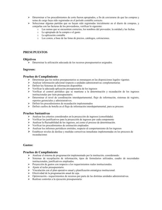 Determinar si los procedimientos de corte fueron apropiados, a fin de cerciorarse de que las compras y
      notas de cargo haya sido registradas en el período contable correcto.
      Seleccionar algunas partidas que no hayan sido registradas inicialmente en el diario de compras, y
      cotejarlas con las facturas de los proveedores, verificar lo siguiente:
          o Las sumas que se encuentren correctos, los nombres del proveedor, la entidad y las fechas.
          o Lo apropiado de la compra o el gasto.
          o La aplicación contable
          o Los costos, a base de las listas de precios, catálogos, cotizaciones.




PRESUPUESTOS

Objetivos
      Determinar la utilización adecuada de los recursos presupuestarios asignados.

Ingresos:

Pruebas de Cumplimiento
      Determinar que los techos presupuestarios se enmarquen en las disposiciones legales vigentes.
      Analizar información adicional respecto a unidades administrativas complementarias
      Definir los Sistemas de información disponibles
      Verificar la adecuada aplicación presupuestaria de los ingresos
      Verificar el control periódico que se mantiene a la determinación y recaudación de los ingresos
      institucionales por ítem presupuestario.
      Determinar el nivel de coordinación interdepartamental, flujo de información, sistemas de registro,
      reportes gerenciales y administrativos.
      Definir los procedimientos de recaudación implementados
      Definir cuellos de botella en el flujo de información interdepartamental, para su proceso.

Pruebas Sustantivas
      Analizar los criterios considerados en la proyección de ingresos (consolidada).
      Verificar los justificativos para la proyección de ingresos por cada componente
      Analizar la fluctuabilidad de los ingresos, así como el proceso de determinación.
      Verificar los procedimientos de estimación empleados
      Analizar los informes periódicos emitidos, respecto al comportamiento de los ingresos
      Establecer niveles de desfase y medidas correctivas inmediatas implementadas en los procesos de
      recaudaciones



Gastos:

Pruebas de Cumplimiento
      Analizar el sistema de programación implementado por la institución, considerando:
      Sistemas de recopilación de información, tipos de formularios utilizados, cuadro de necesidades
      institucionales, justificativos empleados.
      Proyección de gastos con respecto a los requerimientos reales institucionales.
      Ajuste al techo presupuestario.
      Vinculación con el plan operativo anual y planificación estratégica institucional.
      Efectividad de la programación anual de caja.
      Optimización.- requerimientos de recursos por parte de las distintas unidades administrativas.
      Realizar controles a la ejecución presupuestaria:
 