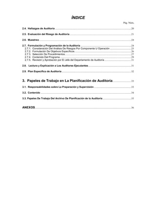 ÍNDICE
                                                                                                                                                   Pág. Núm.

2.4. Hallazgos de Auditoría ..........................................................................................................................20

2.5. Evaluación del Riesgo de Auditoría...................................................................................................21

2.6. Muestreo ...................................................................................................................................................24

2.7. Formulación y Programación de la Auditoría .................................................................................24
  2.7.1. Consideración Del Análisis De Riesgos Por Componente U Operación ..................................25
  2.7.2. Formulación De Objetivos Específicos...........................................................................................26
  2.7.3. Selección De Procedimientos..........................................................................................................27
  2.7.4. Contenido Del Programa ..................................................................................................................29
  2.7.5. Revisión y Aprobación por El Jefe del Departamento de Auditoría ...........................................31

2.8. Lectura y Explicación a Los Auditores Ejecutantes.....................................................................31

2.9. Plan Específico de Auditoría ...............................................................................................................32


3. Papeles de Trabajo en La Planificación de Auditoría..............................33
3.1. Responsabilidades sobre La Preparación y Supervisión ............................................................33

3.2. Contenido .................................................................................................................................................34

3.3. Papeles De Trabajo Del Archivo De Planificación de la Auditoría..............................................35


ANEXOS ..........................................................................................................................................................36
 