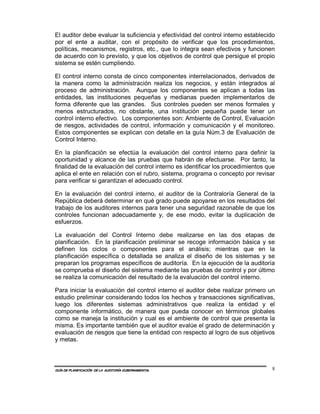 El auditor debe evaluar la suficiencia y efectividad del control interno establecido
por el ente a auditar, con el propósito de verificar que los procedimientos,
políticas, mecanismos, registros, etc., que lo integra sean efectivos y funcionen
de acuerdo con lo previsto, y que los objetivos de control que persigue el propio
sistema se estén cumpliendo.

El control interno consta de cinco componentes interrelacionados, derivados de
la manera como la administración realiza los negocios, y están integrados al
proceso de administración. Aunque los componentes se aplican a todas las
entidades, las instituciones pequeñas y medianas pueden implementarlos de
forma diferente que las grandes. Sus controles pueden ser menos formales y
menos estructurados, no obstante, una institución pequeña puede tener un
control interno efectivo. Los componentes son: Ambiente de Control, Evaluación
de riesgos, actividades de control, información y comunicación y el monitoreo.
Estos componentes se explican con detalle en la guía Núm.3 de Evaluación de
Control Interno.

En la planificación se efectúa la evaluación del control interno para definir la
oportunidad y alcance de las pruebas que habrán de efectuarse. Por tanto, la
finalidad de la evaluación del control interno es identificar los procedimientos que
aplica el ente en relación con el rubro, sistema, programa o concepto por revisar
para verificar si garantizan el adecuado control.

En la evaluación del control interno, el auditor de la Contraloría General de la
República deberá determinar en qué grado puede apoyarse en los resultados del
trabajo de los auditores internos para tener una seguridad razonable de que los
controles funcionan adecuadamente y, de ese modo, evitar la duplicación de
esfuerzos.

La evaluación del Control Interno debe realizarse en las dos etapas de
planificación. En la planificación preliminar se recoge información básica y se
definen los ciclos o componentes para el análisis; mientras que en la
planificación específica o detallada se analiza el diseño de los sistemas y se
preparan los programas específicos de auditoría. En la ejecución de la auditoría
se comprueba el diseño del sistema mediante las pruebas de control y por último
se realiza la comunicación del resultado de la evaluación del control interno.

Para iniciar la evaluación del control interno el auditor debe realizar primero un
estudio preliminar considerando todos los hechos y transacciones significativas,
luego los diferentes sistemas administrativos que realiza la entidad y el
componente informático, de manera que pueda conocer en términos globales
como se maneja la institución y cual es el ambiente de control que presenta la
misma. Es importante también que el auditor evalúe el grado de determinación y
evaluación de riesgos que tiene la entidad con respecto al logro de sus objetivos
y metas.



GUÍA DE PLANIFICACIÓN DE LA AUDITORÍA GUBERNAMENTAL                               8
 