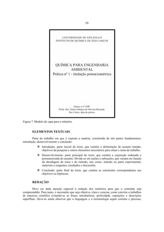 10
Figura 7. Modelo de capa para o relatório.
ELEMENTOS TEXTUAIS
Parte do trabalho em que é exposta a matéria, constituída da três partes fundamentais:
introdução, desenvolvimento e conclusão.
Introdução: parte inicial do texto, que contém a delimitação do assunto tratado,
objetivos da pesquisa e outros elementos necessários para situar o tema de trabalho.
Desenvolvimento: parte principal do texto, que contém a exposição ordenada e
pormenorizada do assunto. Divide-se em seções e subseções, que variam em função
da abordagem do tema e do método, tais como: método ou parte experimental,
materiais e reagentes; resultados e discussões.
Conclusão: parte final do texto, que contém as conclusões correspondentes aos
objetivos ou hipóteses.
REDAÇÃO
Deve ser dada atenção especial à redação dos relatórios para que o conteúdo seja
compreendido. Para tanto, é necessário que seja objetiva, clara e concisa, como convém a trabalhos
de natureza científica evitando-se as frases introdutórias, prolixidade, repetições e descrições
supérfluas. Deve-se ainda observar que a linguagem e a terminologia sejam corretas e precisas,
 