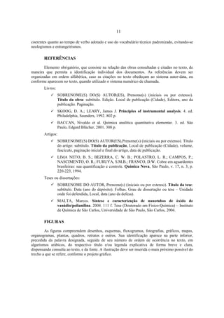 11
coerentes quanto ao tempo de verbo adotado e uso do vocabulário técnico padronizado, evitando-se
neologismos e estrangeirismos.
REFERÊNCIAS
Elemento obrigatório, que consiste na relação das obras consultadas e citadas no texto, de
maneira que permita a identificação individual dos documentos. As referências devem ser
organizadas em ordem alfabética, caso as citações no texto obedeçam ao sistema autor-data, ou
conforme aparecem no texto, quando utilizado o sistema numérico de chamada.
Livros:
SOBRENOME(S) DO(S) AUTOR(ES), Prenome(s) (iniciais ou por extenso).
Título da obra: subtítulo. Edição. Local de publicação (Cidade), Editora, ano da
publicação. Paginação.
SKOOG, D. A.; LEARY, James J. Principles of instrumental analysis. 4. ed.
Philadelphia, Saunders, 1992. 802 p.
BACCAN, Nivaldo et al. Química analítica quantitativa elementar. 3. ed. São
Paulo, Edgard Blücher, 2001. 308 p.
Artigos:
SOBRENOME(S) DO(S) AUTOR(ES),Prenome(s) (iniciais ou por extenso). Título
do artigo: subtítulo. Título da publicação, Local de publicação (Cidade), volume,
fascículo, paginação inicial e final do artigo, data de publicação.
LIMA NETO, B. S.; BEZERRA, C. W. B.; POLASTRO, L. R.; CAMPOS, P.;
NASCIMENTO, O. R.; FURUYA, S.M.B.; FRANCO, D.W. Cobre em aguardentes
brasileiras: sua quantificação e controle. Química Nova, São Paulo, v. 17, n. 3, p.
220-223, 1994.
Teses ou dissertações:
SOBRENOME DO AUTOR, Prenome(s) (iniciais ou por extenso). Título da tese:
subtítulo. Data (ano do depósito). Folhas. Grau de dissertação ou tese – Unidade
onde foi defendida, Local, data (ano da defesa).
MALTA, Marcos. Síntese e caracterização de nanotubos de óxido de
vanádio/polianilina. 2004. 111 f. Tese (Doutorado em Físico-Química) – Instituto
de Química de São Carlos, Universidade de São Paulo, São Carlos, 2004.
FIGURAS
As figuras compreendem desenhos, esquemas, fluxogramas, fotografias, gráficos, mapas,
organogramas, plantas, quadros, retratos e outros. Sua identificação aparece na parte inferior,
precedida da palavra designada, seguida de seu número de ordem de ocorrência no texto, em
algarismos arábicos, do respectivo título e/ou legenda explicativa de forma breve e clara,
dispensando consulta ao texto, e da fonte. A ilustração deve ser inserida o mais próximo possível do
trecho a que se refere, conforme o projeto gráfico.
 