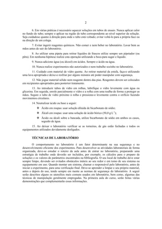 2
6. Em várias práticas é necessário aquecer soluções em tubos de ensaio. Nunca aplicar calor
no fundo do tubo; sempre o aplicar na região do tubo correspondente ao nível superior da solução.
Seja cuidadoso quanto à direção para onde o tubo está voltado; evitar voltá-lo para a própria face ou
na direção de um colega.
7. Evitar ingerir reagentes químicos. Não comer e nem beber no laboratório. Lavar bem as
mãos antes de sair do laboratório.
8. Ao utilizar uma pipeta para retirar líquidos de frascos utilize sempre um pipetador (ou
pêra). Em nenhuma hipótese realize esta operação utilizando a boca para sugar o líquido.
9. Nunca adicione água (ou álcool) em ácidos. Sempre o ácido na água.
10. Nunca realize experimentos não autorizados e nem trabalhe sozinho no laboratório.
11. Cuidado com material de vidro quente. Ao retirar material da estufa, faça-o utilizando
uma luva apropriada e deixe-o resfriar por alguns minutos até poder manipular com segurança.
12. Não jogue material sólido nem reagente dentro das pias. Reagentes devem ser colocados
em recipientes apropriados para posterior tratamento.
13. Ao introduzir tubos de vidro em rolhas, lubrifique o vidro levemente com água ou
glicerina. Em seguida, enrole parcialmente o vidro e a rolha com uma toalha de forma a proteger as
mãos. Segure o tubo de vidro próximo à rolha e pressione-o levemente contra o orifício fazendo
movimentos circulares.
14. Neutralizar ácido ou base a seguir:
Ácido em roupas: usar solução diluída de bicarbonato de sódio;
Álcali em roupas: usar uma solução de ácido bórico (50,0 g L-1
);
Ácido ou álcali sobre a bancada, utilize bicarbonato de sódio em ambos os casos,
seguido de água.
15. Ao deixar o laboratório verificar se as torneiras, de gás estão fechadas e todos os
equipamentos utilizados devidamente desligados.
TÉCNICAS DE LABORATÓRIO
O comportamento no laboratório é um fator determinante na sua segurança e no
desenvolvimento eficiente dos experimentos. Para desenvolver as atividades laboratoriais de forma
organizada, deve-se estudar o roteiro da aula antes de entrar no laboratório, preparando uma
estratégia de trabalho onde deverão ser incluídos, por exemplo, os cálculos para o preparo de
soluções e os valores de parâmetros encontrados na bibliografia. O seu local de trabalho deve estar
sempre limpo, devendo ser evitados obstáculos inúteis ao seu redor e em tomo de seu sistema ou
equipamento em uso. Quando montar um sistema, chamar o responsável pelo laboratório, antes de
iniciar o experimento, para uma verificação final. Deve-se aprender a limpar o seu próprio material,
antes e depois do uso, tendo sempre em mente as normas de segurança do laboratório. A seguir
serão descritos alguns os utensílios mais comuns usados em laboratório, bem como, algumas das
técnicas de manipulação geralmente empregadas. Na primeira aula do curso, serão feitas várias
demonstrações que complementarão essas informações.
 