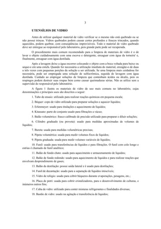 3
UTENSÍLIOS DE VIDRO
Antes de utilizar qualquer material de vidro verificar se o mesmo não está quebrado ou se
não possui trincas. Vidros quebrados podem causar cortes profundos e frascos trincados, quando
aquecidos, podem quebrar, com conseqüências imprevisíveis. Todo o material de vidro quebrado
deve ser entregue ao responsável pelo laboratório, pois grande parte pode ser recuperada.
O procedimento mais comum recomendado para a limpeza de materiais de vidro é o de
lavar o objeto cuidadosamente com uma escova e detergente, enxaguar com água da torneira' e,
finalmente, enxaguar com água destilada.
Após a lavagem deixe a água escorrer colocando o objeto com a boca voltada para baixo ou
seque-o em uma estufa. Quando for necessária a utilização imediata do material, enxágüe-o de duas
a três vezes com pequenas porções da solução a ser utilizada. Se uma limpeza mais cuidadosa for
necessária, pode ser empregada uma solução de sulfocrômica, seguida de lavagem com água
destilada. Cuidado ao empregar soluções de limpeza que contenham ácidos ou álcalis, pois os
respingos podem destruir suas roupas bem como causar queimaduras sérias. Não as utilize sem a
supervisão do responsável pelo laboratório.
A figura 1 ilustra os materiais de vidro de uso mais comuns no laboratório, cujas
denominações e principais usos são descritos a seguir:
1. Tubo de ensaio: utilizado para realizar reações químicas em pequena escala;
2. Béquer: copo de vidro utilizado para preparar soluções e aquecer líquidos;
3. Erlenmeyer: usado para titulações e aquecimento de líquidos;
4. Kitassato: parte do conjunto usado para filtrações a vácuo;
5. Balão volumétrico: frasco calibrado de precisão utilizado para preparar e diluir soluções;
6. Cilindro graduado (ou proveta): usado para medidas aproximadas de volumes de
líquidos;
7. Bureta: usada para medidas volumétricas precisas;
8. Pipeta volumétrica: usada para medir volumes fixos de líquidos;
9. Pipeta graduada: usada para medir volumes variáveis de líquidos;
10. Funil: usado para transferências de líquidos e para filtrações. O funil com colo longo e
estrias é chamado de funil analítico;
11. Balão de fundo chato: usado para aquecimento e armazenamento de líquidos;
12. Balão de fundo redondo: usado para aquecimento de líquidos e para realizar reações que
envolvam desprendimento de gases;
13. Balão de destilação: possui saída lateral e é usado para destilações;
14. Funil de decantação: usado para a separação de líquidos imiscíveis;
15. Vidro de relógio: usado para cobrir béqueres durante evaporações, pesagens, etc.;
16. Placa de petri: usada para cobrir cristalizadores, para o desenvolvimento de culturas, e
inúmeros outros fins;
17. Cuba de vidro: utilizado para conter misturas refrigerantes e finalidades diversas;
18. Bastão de vidro: usado na agitação e transferência de líquidos;
 