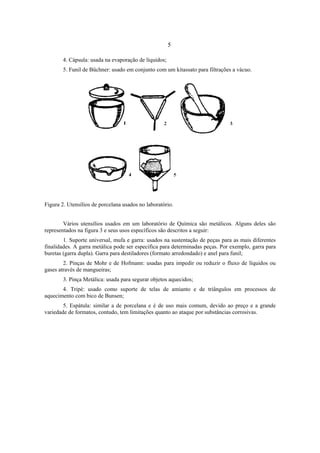 5
4. Cápsula: usada na evaporação de líquidos;
5. Funil de Büchner: usado em conjunto com um kitassato para filtrações a vácuo.
Figura 2. Utensílios de porcelana usados no laboratório.
Vários utensílios usados em um laboratório de Química são metálicos. Alguns deles são
representados na figura 3 e seus usos específicos são descritos a seguir:
1. Suporte universal, mufa e garra: usados na sustentação de peças para as mais diferentes
finalidades. A garra metálica pode ser especifica para determinadas peças. Por exemplo, garra para
buretas (garra dupla). Garra para destiladores (formato arredondado) e anel para funil;
2. Pinças de Mohr e de Hofmann: usadas para impedir ou reduzir o fluxo de líquidos ou
gases através de mangueiras;
3. Pinça Metálica: usada para segurar objetos aquecidos;
4. Tripé: usado como suporte de telas de amianto e de triângulos em processos de
aquecimento com bico de Bunsen;
5. Espátula: similar a de porcelana e é de uso mais comum, devido ao preço e a grande
variedade de formatos, contudo, tem limitações quanto ao ataque por substâncias corrosivas.
 