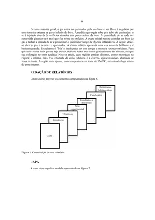 9
De uma maneira geral, o gás entra no queimador pela sua base e seu fluxo é regulado por
uma torneira externa na parte inferior do bico. À medida que o gás sobe pelo tubo do queimador, o
ar é injetado através de orifícios situados um pouco acima da base. A quantidade de ar pode ser
controlada girando-se o anel que fica sobre os orifícios. A etapa inicial para se acender um bico de
gás é fechar a entrada de ar e posicionar o queimador longe de objetos inflamáveis. A seguir, deve-
se abrir o gás e acender o queimador. A chama obtida apresenta uma cor amarela brilhante e é
bastante grande. Esta chama é "fria" e inadequada ao uso porque a mistura é pouco oxidante. Para
que uma chama mais quente seja obtida, deve-se deixar o ar entrar gradualmente no sistema, até que
sua coloração se tome azulada. Nota-se então, duas regiões cônicas distintas, como mostradas na
Figura: a interna, mais fria, chamada de zona redutora, e a externa, quase invisível, chamada de
zona oxidante. A região mais quente, com temperatura em tomo de 1560ºC, está situada logo acima
do cone interno.
REDAÇÃO DE RELATÓRIOS
Um relatório deve ter os elementos apresentados na figura 6.
Figura 6. Constituição de um relatório.
CAPA
A capa deve seguir o modelo apresentado na figura 7.
 