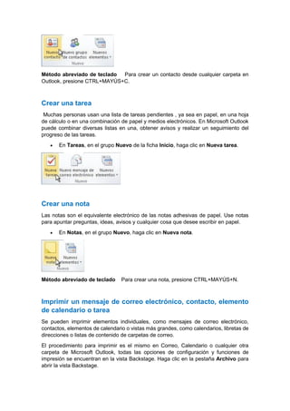 Método abreviado de teclado Para crear un contacto desde cualquier carpeta en
Outlook, presione CTRL+MAYÚS+C.

Crear una tarea
Muchas personas usan una lista de tareas pendientes , ya sea en papel, en una hoja
de cálculo o en una combinación de papel y medios electrónicos. En Microsoft Outlook
puede combinar diversas listas en una, obtener avisos y realizar un seguimiento del
progreso de las tareas.


En Tareas, en el grupo Nuevo de la ficha Inicio, haga clic en Nueva tarea.

Crear una nota
Las notas son el equivalente electrónico de las notas adhesivas de papel. Use notas
para apuntar preguntas, ideas, avisos y cualquier cosa que desee escribir en papel.


En Notas, en el grupo Nuevo, haga clic en Nueva nota.

Método abreviado de teclado

Para crear una nota, presione CTRL+MAYÚS+N.

Imprimir un mensaje de correo electrónico, contacto, elemento
de calendario o tarea
Se pueden imprimir elementos individuales, como mensajes de correo electrónico,
contactos, elementos de calendario o vistas más grandes, como calendarios, libretas de
direcciones o listas de contenido de carpetas de correo.
El procedimiento para imprimir es el mismo en Correo, Calendario o cualquier otra
carpeta de Microsoft Outlook, todas las opciones de configuración y funciones de
impresión se encuentran en la vista Backstage. Haga clic en la pestaña Archivo para
abrir la vista Backstage.

 