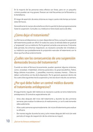 ¿Qué son los fármacos antidepresivos?
10
En la mayoría de las personas estos efectos son leves, pero en un pequeño
número pueden ser muy graves. Parecen ser más frecuentes con la Paroxetina y
la Venlafaxina.
El riesgo de aparición de estos síntomas es mayor cuanto más tiempo se tomen
estos fármacos.
Generalmente la manera de evitarlos es disminuyendo la dosis progresivamente
hasta la suspensión. Consulte a su médico/a si tiene duda acerca de ellos.
¿Cómo dejar el tratamiento?
Los fármacos antidepresivos no crean dependencia física, aunque la suspensión
del tratamiento puede ser difícil. En todos los casos, la retirada debe ser gradual
y “preparada” con su médico/a. Por lo general, se tarda unas semanas. Si durante
este período, los síntomas reaparecen, es necesario consultar de inmediato a
su médico/a que probablemente le propondrá reanudar el tratamiento con la
dosis que fue eficaz anteriormente.
¿Cuáles son las consecuencias de una suspensión
demasiado brusca del tratamiento?
Cuando se retira el fármaco bruscamente, pueden aparecer algunos síntomas,
como: ansiedad, irritabilidad, síntomas parecidos a la gripe (escalofríos, fiebre,
fatiga, dolores musculares ...), pesadillas, insomnio, náuseas, mareos ... Éstos no
deben confundirse con los de la depresión. Por lo general, aparecen dentro de
los cuatro días siguientes tras la suspensión y rara vez duran más de una semana.
¿Por qué debe haber un control médico durante
el tratamiento antidepresivo?
El seguimiento regular del médico/a es necesario cuando se toma tratamiento
antidepresivo. El control es especialmente útil:
- 	 Unos días después del inicio del tratamiento y durante las dos primeras
semanas para evaluar la tolerancia al medicamento y si se lo está tomando
adecuadamente.
- 	 A las cuatro semanas aproximadamente de iniciar el tratamiento para evaluar
su eficacia.
- 	 De manera regular durante los seis y ocho meses después del inicio (en este
período el riesgo de reaparición de los síntomas es mayor).
 