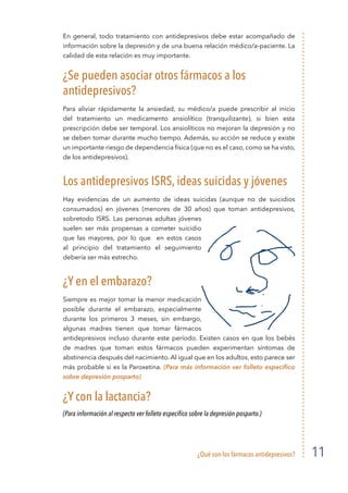 ¿Qué son los fármacos antidepresivos? 11
En general, todo tratamiento con antidepresivos debe estar acompañado de
información sobre la depresión y de una buena relación médico/a-paciente. La
calidad de esta relación es muy importante.
¿Se pueden asociar otros fármacos a los
antidepresivos?
Para aliviar rápidamente la ansiedad, su médico/a puede prescribir al inicio
del tratamiento un medicamento ansiolítico (tranquilizante), si bien esta
prescripción debe ser temporal. Los ansiolíticos no mejoran la depresión y no
se deben tomar durante mucho tiempo. Además, su acción se reduce y existe
un importante riesgo de dependencia física (que no es el caso, como se ha visto,
de los antidepresivos).
Los antidepresivos ISRS, ideas suicidas y jóvenes
Hay evidencias de un aumento de ideas suicidas (aunque no de suicidios
consumados) en jóvenes (menores de 30 años) que toman antidepresivos,
sobretodo ISRS. Las personas adultas jóvenes
suelen ser más propensas a cometer suicidio
que las mayores, por lo que en estos casos
al principio del tratamiento el seguimiento
debería ser más estrecho.
¿Y en el embarazo?
Siempre es mejor tomar la menor medicación
posible durante el embarazo, especialmente
durante los primeros 3 meses, sin embargo,
algunas madres tienen que tomar fármacos
antidepresivos incluso durante este período. Existen casos en que los bebés
de madres que toman estos fármacos pueden experimentan síntomas de
abstinencia después del nacimiento. Al igual que en los adultos, esto parece ser
más probable si es la Paroxetina. (Para más información ver folleto específico
sobre depresión posparto)
¿Y con la lactancia?
(Para información al respecto ver folleto específico sobre la depresión posparto.)
 